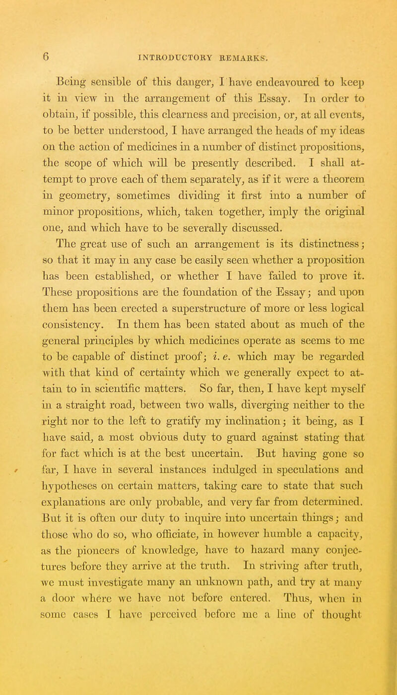 Being sensible of this danger, I have endeavoured to keep it in view in the arrangement of this Essay. In order to obtain, if possible, this clearness and precision, or, at all events, to be better understood, I have arranged the heads of my ideas on the action of medicines in a number of distinct propositions, the scope of which will be presently described. I shall at- tempt to prove each of them separately, as if it were a theorem in geometry, sometimes dividing it first into a number of minor propositions, which, taken together, imply the original one, and which have to be severally discussed. The great use of such an arrangement is its distinctness; so that it may in any case be easily seen whether a proposition has been established, or whether I have failed to prove it. These propositions are the foundation of the Essay; and upon them has been erected a superstructure of more or less logical consistency. In them has been stated about as much of the general principles by which medicines operate as seems to me to be capable of distinct proof; i. e. which may be regarded with that kind of certainty which we generally expect to at- tain to in scientific matters. So far, then, I have kept myself hi a straight road, between two walls, diverging neither to the right nor to the left to gratify my inchnation; it being, as I have said, a most obvious duty to guard against stating that for fact which is at the best uncertain. But having gone so far, I have in several instances indulged in speculations and hypotheses on certain matters, taking care to state that such explanations are only probable, and very far from determined. But it is often our duty to inquire into uncertain things; and those who do so, who officiate, in however humble a capacity, as the pioneers of knowledge, have to hazard many conjec- tures before they arrive at the truth. In striving after truth, we must investigate many an unknown path, and try at many a door where we have not before entered. Thus, when in some cases I have perceived before me a line of thought