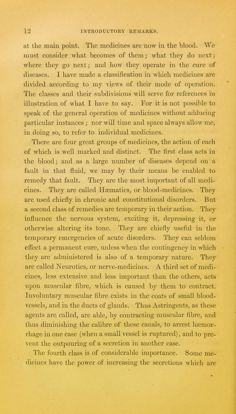 at the main point. The medicines are now in the blood. We must consider what becomes of them; what they do next; where they go next; and how they operate in the cure of diseases. I have made a classification in which medicines are divided according to my views of their mode of operation. The classes and their subdivisions will serve for references in illustration of what I have to say. For it is not possible to speak of the general operation of medicines without adducing particular instances ; nor will time and space always allow me, in doing so, to refer to individual medicines. There are four great groups of medicines, the action of each of which is well marked and distinct. The first class acts in the blood; and as a large number of diseases depend on a fault in that fluid, we may by their means be enabled to remedy that fault. They are the most important of all medi- cines. They are called Haematics, or blood-medicines. They are used chiefly in chronic and constitutional disorders. But a second class of remedies are temporary in their action. They influence the nervous system, exciting it, depressing it, or otherwise altering its tone. They are chiefly useful in the temporary emergencies of acute disorders. They can seldom effect a permanent cure, unless when the contingency in which they are administered is also of a temporary nature. They are called Neurotics, or nerve-medicines. A third set of medi- cines, less extensive and less important than the others, acts upon muscular fibre, which is caused by them to contract. Involuntary muscular fibre exists in the coats of small blood- vessels, and in the ducts of glands. Thus Astringents, as these agents are called, are able, by contracting muscular fibre, and thus diminishing the calibre of these canals, to arrest haemor- rhage in one case (when a small vessel is ruptured), and to pre- vent the outpouring of a secretion in another case. The fourth class is of considerable importance. Some me- dicines have the power of increasing the secretions which arc