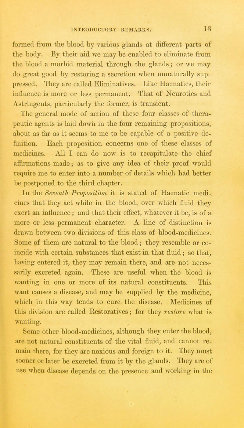 formed from the blood by various glands at different parts of the body. By their aid we may be enabled to eliminate from the blood a morbid material through the glands; or we may do great good by restoring a secretion when unnaturally sup- pressed. They are called Eliminatives. Like Haematics, their influence is more or less permanent. That of Neurotics and Astringents, particularly the former, is transient. The general mode of action of these four classes of thera- peutic agents is laid down in the four remaining propositions, about as far as it seems to me to be capable of a positive de- finition. Each proposition concerns one of these classes of medicines. All I can do now is to recapitulate the chief affirmations made; as to give any idea of their proof would require me to enter into a number of details which had better be postponed to the third chapter. In the Seventh Proposition it is stated of Hsematic medi- cines that they act while in the blood, over which fluid they exert an influence; and that their effect, whatever it be, is of a more or less permanent character. A line of distinction is drawn between two divisions of this class of blood-medicines. Some of them are natural to the blood; they resemble or co- incide with certain substances that exist in that fluid; so that, having entered it, they may remain there, and are not neces- sarily excreted again. These are useful when the blood is wanting in one or more of its natural constituents. This want causes a disease, and may be supplied by the medicine, which in this way tends to cure the disease. Medicines of this division are called Restoratives; for they restore what is wanting. Some other blood-medicines, although they enter the blood, are not natural constituents of the vital fluid, and cannot re- main there, for they are noxious and foreign to it. They must sooner or later be excreted from it by the glands. They arc of use when disease depends on the presence and working in the