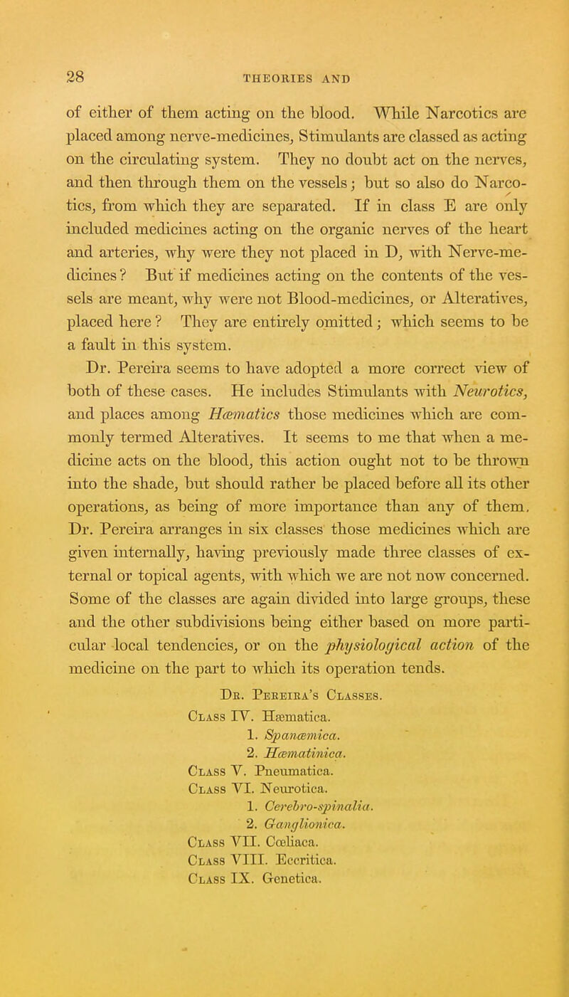 of either of them acting on the blood. While Narcotics are placed among nerve-medicines, Stimvdants are classed as acting on the circulating system. They no donbt act on the nerves, and then through them on the vessels; but so also do Narco- tics, from which they are separated. If in class E are only included medicines acting on the organic nerves of the heart and arteries, why were they not placed in D, with Nerve-me- dicines? But if medicines acting on the contents of the ves- sels are meant, why were not Blood-medicines, or Alteratives, placed here ? They are entirely omitted ; which seems to be a fault in this system. Dr. Pereira seems to have adopted a more correct view of both of these cases. He includes Stimulants with Neurotics, and places among Hcematics those medicines which are com- monly termed Alteratives. It seems to me that when a me- dicine acts on the blood, this action ought not to be thrown into the shade, but should rather be placed before all its other operations, as being of more importance than any of them. Dr. Pereira arranges in six classes those medicines which are given internally, having previously made three classes of ex- ternal or topical agents, with which we are not now concerned. Some of the classes are again divided into large groups, these and the other subdivisions being either based on more parti- cular local tendencies, or on the physiological action of the medicine on the part to which its operation tends. Dr. Pebeiea's Classes. Class IV. Ha3inatica. 1. Spancemica. 2. Hcematinica. Class V. Pnenmatica. Class VI. Neurotica. 1. Cerebro-spinalia. 2. Gancjliunica. Class VII. Coeliaca. Class VIII. Eccritica. Class IX. Genetica.