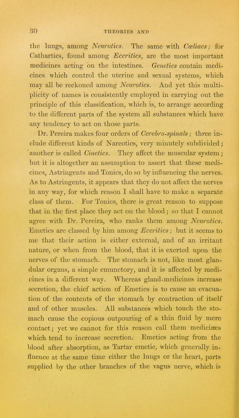 the lungs, among Neurotics. The same with Cceliacs; for Cathartics, found among Eccritics, are the most important medicines acting on the intestines. Genetics contain medi- cines which control the uterine and sexual systems, which may all be reckoned among Neurotics. And yet this multi- plicity of names is consistently employed in carrying out the principle of this classification, which is, to arrange according to the different parts of the system all substances which have any tendency to act on those parts. Dr. Pereira makes four orders of Cerebro-spinals; three in- clude different kinds of Narcotics, very minutely subdivided; another is called Cinetics. They affect the muscular system; but it is altogether an assumption to assert that these medi- cines, Astringents and Tonics, do so by influencing the nerves. As to Astringents, it appears that they do not affect the nerves in any way, for which reason I shall have to make a separate class of them. For Tonics, there is great reason to suppose that in the first place they act on the blood; so that I cannot agree with Dr. Pereira, who ranks them among Neurotics. Emetics are classed by him among Eccritics; but it seems to me that their action is either external, and of an irritant nature, or when from the blood, that it is exerted upon the nerves of the stomach. The stomach is not, like most glan- dular organs, a simple emunctory, and it is affected by medi- cines in a different way. Whereas gland-medicines increase secretion, the chief action of Emetics is to cause an evacua- tion of the contents of the stomach by contraction of itself and of other muscles. All substances which touch the sto- mach cause the copious outpouring of a thin fluid by mere contact; yet we cannot for this reason call them medicines which tend to increase secretion. Emetics acting froni the blood after absorption, as Tartar emetic, which generally in- fluence at the same time either the lungs or the heart, parts supplied by the other branches of the vagus nerve, which is