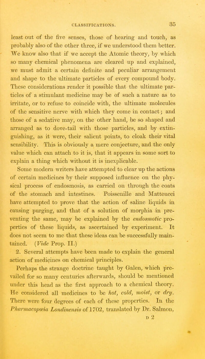 least out of the five senses, those of hearing and touch, as probably also of the other three, if we understood them better. We know also that if we accept the Atomic theory, by which so many chemical phenomena are cleared up and explained, we must admit a certain definite and peculiar arrangement and shape to the ultimate particles of every compound body. These considerations render it possible that the ultimate par- ticles of a stimulant medicine may be of such a nature as to irritate, or to refuse to coincide with, the ultimate molecules of the sensitive nerve with which they come in contact; and those of a sedative may, on the other hand, be so shaped and arranged as to dove-tail with those particles, and by extin- guishing, as it were, their salient points, to cloak their vital sensibility. This is obviously a mere conjecture, and the only value which can attach to it is, that it appears in some sort to explain a thing which without it is inexplicable. Some modern writers have attempted to clear up the actions of certain medicines by their supposed influence on the phy- sical process of endosmosis, as carried on through the coats of the stomach and intestines. Poissenille and Matteucci have attempted to prove that the action of saline liquids in causing purging, and that of a solution of morphia in pre- venting the same, may be explained by the endosmotic pro- perties of these liquids, as ascertained by experiment. It does not seem to me that these ideas can be successfully main- tained. (Vide Prop. II.) 2. Several attempts have been made to explain the general action of medicines on chemical principles. Perhaps the strange doctrine taught by Galen, which pre- vailed for so many centuries afterwards, should be mentioned under this head as the first approach to a chemical theory. He considered all medicines to be hot, cold, moist, or dry. There were four degrees of each of these properties. In the Pharmacopoeia Londinensis of 1702, translated by Dr. Salmon, d 2