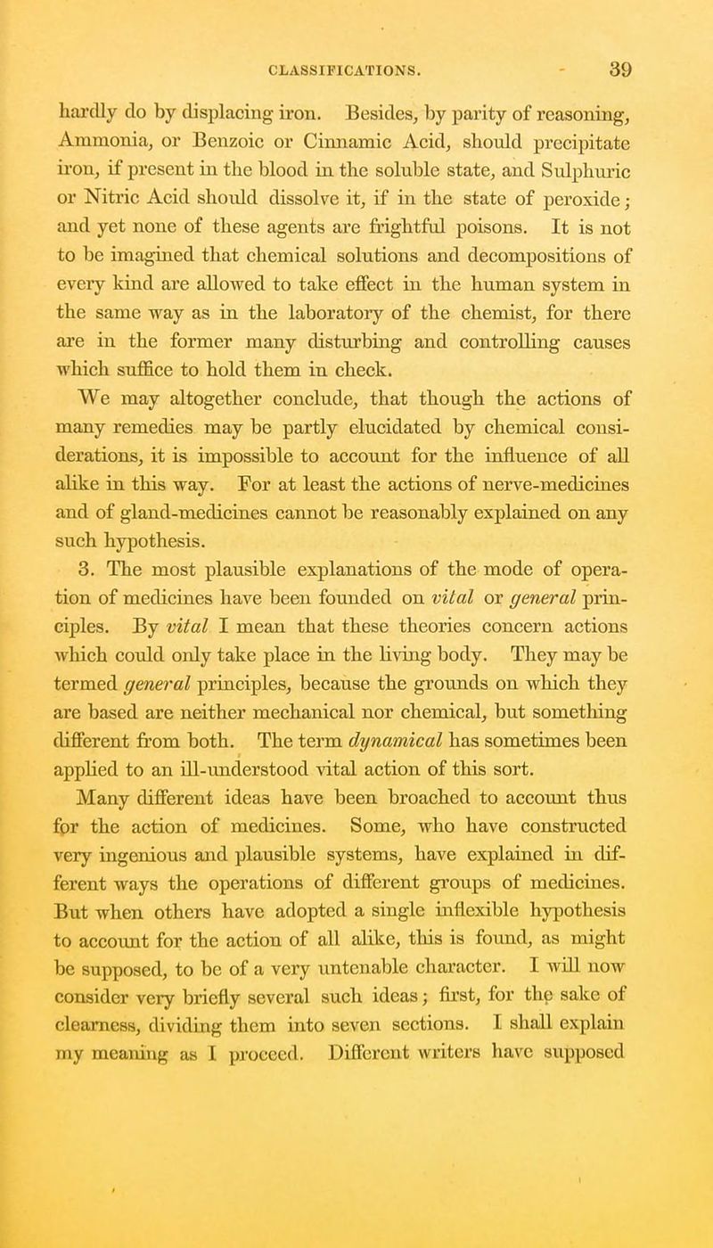 hardly do by displacing iron. Besides, by parity of reasoning, Ammonia, or Benzoic or Cinnamic Acid, should precipitate iron, if present in the blood in the soluble state, and Sulphuric or Nitric Acid should dissolve it, if in the state of peroxide ; and yet none of these agents are frightful poisons. It is not to be imagined that chemical solutions and decompositions of every kind are allowed to take effect in the human system in the same way as in the laboratory of the chemist, for there are in the former many disturbing and controlling causes which suffice to hold them in check. We may altogether conclude, that though the actions of many remedies may be partly elucidated by chemical consi- derations, it is impossible to account for the influence of all ahke in this way. For at least the actions of nerve-medicines and of gland-medicines cannot be reasonably explained on any such hypothesis. 3. The most plausible explanations of the mode of opera- tion of medicines have been founded on vital or general prin- ciples. By vital I mean that these theories concern actions which could only take place in the riving body. They may be termed general principles, because the grounds on which they are based are neither mechanical nor chemical, but something different from both. The term dynamical has sometimes been applied to an ill-understood vital action of this sort. Many different idea3 have been broached to account thus for the action of medicines. Some, who have constructed very ingenious and plausible systems, have explained in dif- ferent ways the operations of different groups of medicines. But when others have adopted a single inflexible hypothesis to account for the action of all alike, this is found, as might be supposed, to be of a very untenable character. I will now consider very briefly several such ideas; first, for the sake of clearness, dividing them into seven sections. I shall explain my meaning as I proceed, Different writers have supposed 1