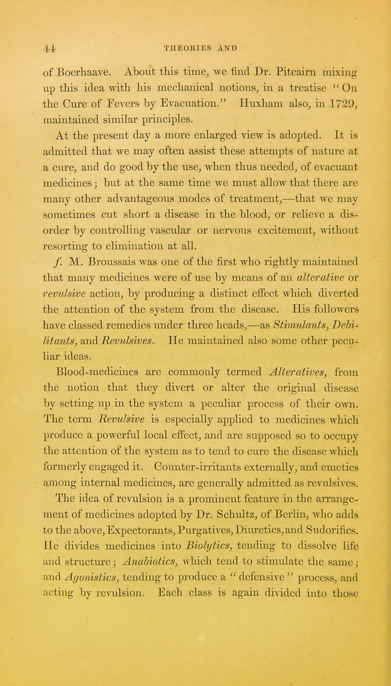 of Boerhaave. About this time, we find Dr. Pitcairn mixing up this idea with his mechanical notions, in a treatise On the Cure of Fevers by Evacuation. Huxham also, in 1729, maintained similar principles. At the present day a more enlarged view is adopted. It is admitted that we may often assist these attempts of nature at a cure, and do good by the use, when thus needed, of evacuant medicines; but at the same time we must allow that there are many other advantageous modes of treatment,—that we may sometimes cut short a disease in the blood, or relieve a dis- order by controlling vascular or nervous excitement, without resorting to ehmination at all. /. M. Broussais was one of the first who rightly maintained that many medicines were of use by means of an alterative or revulsive action, by producing a distinct effect which diverted the attention of the system from the disease. His followers have classed remedies under three heads,—as Stimulants, Debi- litants, and Revulsives. He maintained also some other pecu- liar ideas. Blood-medicines are commonly termed Alteratives, from the notion that they divert or alter the original disease by setting up in the system a peculiar process of their own. The term Revulsive is especially applied to medicines which produce a powerful local effect, and are supposed so to occupy the attention of the system as to tend to cure the disease which formerly engaged it. Counter-irritants externally, and emetics among internal medicines, are generally admitted as revulsives. The idea of revulsion is a prominent feature in the arrange- ment of medicines adopted by Dr. Schultz, of Berlin, who adds to the above, Expectorants, Purgatives, Diuretics, and Sudorifics. He divides medicines into Biolytics, tending to dissolve life and structure; Anabiotics, which tend to stimulate the same; and Agonistics, tending to produce a  defensive  process, and acting by revulsion. Each class is again divided into those