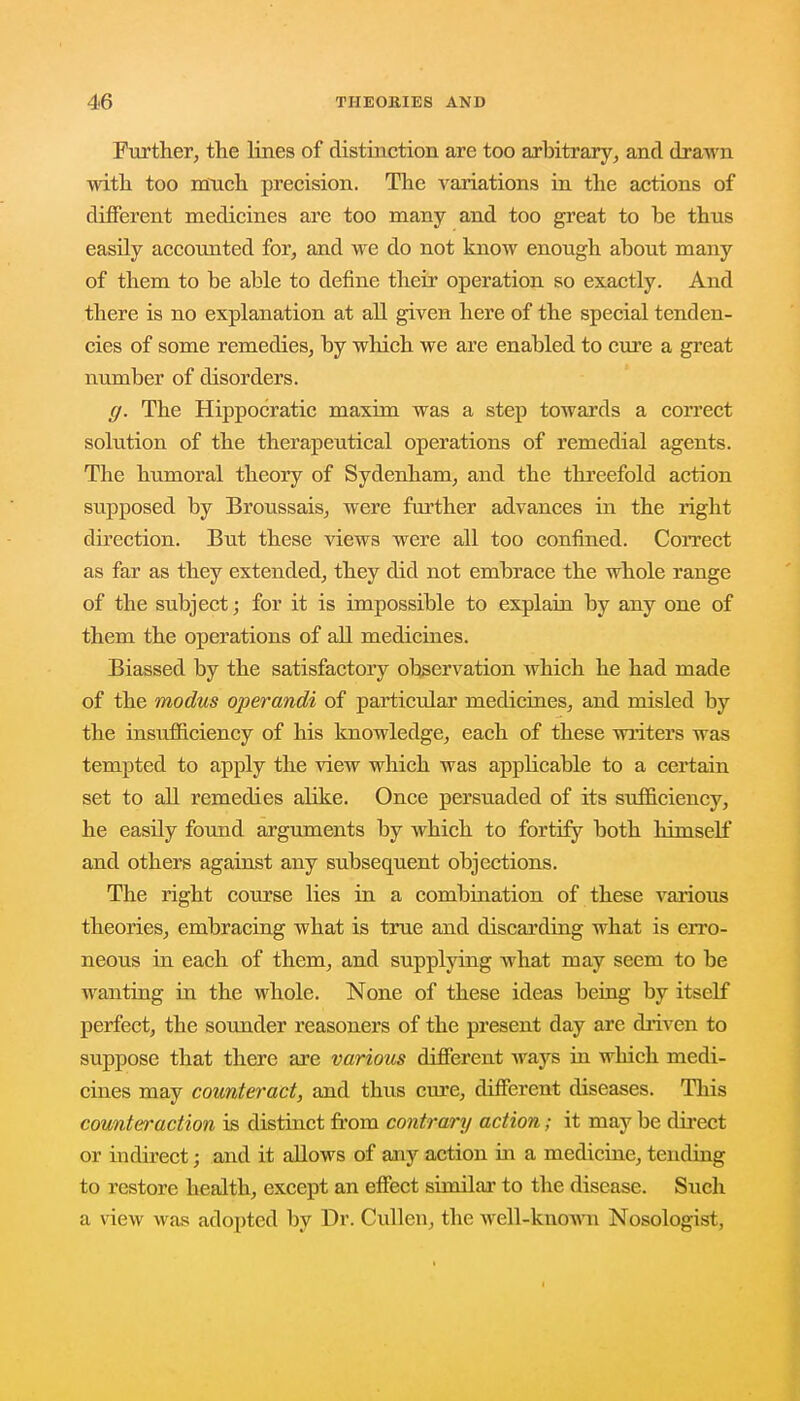 Further, the lines of distinction are too arbitrary, and drawn with too much precision. The Arariations in the actions of different medicines are too many and too great to be thus easily accounted for, and we do not know enough about many of them to be able to define their operation so exactly. And there is no explanation at all given here of the special tenden- cies of some remedies, by which we are enabled to cure a great number of disorders. g. The Hippocratic maxim was a step towards a correct solution of the therapeutical operations of remedial agents. The humoral theory of Sydenham, and the threefold action supposed by Broussais, were further advances in the right direction. But these views were all too confined. Correct as far as they extended, they did not embrace the whole range of the subject; for it is impossible to explain by any one of them the operations of all medicines. Biassed by the satisfactory observation which he had made of the modus operandi of particular medicines, and misled by the insxifficiency of his knowledge, each of these writers was tempted to apply the view which was apphcable to a certain set to all remedies alike. Once persuaded of its sufficiency, he easily found arguments by which to fortify both himself and others against any subsequent objections. The right course lies in a combination of these various theories, embracing what is true and discarding what is erro- neous in each of them, and supplying what may seem to be wanting in the whole. None of these ideas being by itself perfect, the sounder reasoners of the present day are driven to suppose that there are various different ways in which medi- cines may counteract, and thus cure, different diseases. This counteraction is distinct from contrary action; it may be direct or indirect; and it allows of any action in a medicine, tending to restore health, except an effect similar to the disease. Such a view was adopted by Dr. Cullen, the well-known Nosologist.