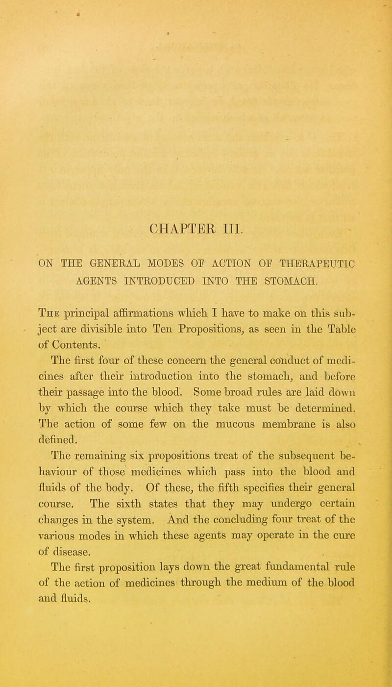 CHAPTER III. ON THE GENERAL MODES OE ACTION OP THERAPEUTIC AGENTS INTRODUCED INTO THE STOMACH. The principal affirmations which I have to make on this sub- ject are divisible into Ten Propositions, as seen in the Table of Contents. The first four of these concern the general conduct of medi- cines after their introduction into the stomach, and before their passage into the blood. Some broad rules are laid down by which the course which they take must be determined. The action of some few on the mucous membrane is also defined. The remaining six propositions treat of the subsequent be- haviour of those medicines which pass into the blood and fluids of the body. Of these, the fifth specifies their general course. The sixth states that they may undergo certain changes in the system. And the concluding four treat of the various modes in which these agents may operate in the cure of disease. The first proposition lays down the great fundamental rule of the action of medicines through the medium of the blood and fluids.