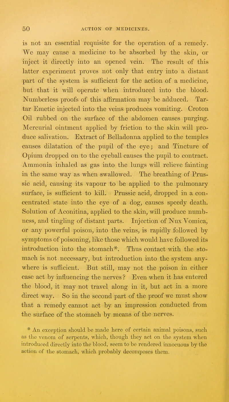 is not an essential requisite for the operation of a remedy. We may cause a medicine to be absorbed by the skin, or inject it directly into an opened vein. The result of this latter experiment proves not only that entry into a distant part of the system is sufficient for the action of a medicine, but that it will operate when introduced into the blood. Numberless proofs of this affirmation may be adduced. Tar- tar Emetic injected into the veins produces vomiting. Croton Oil rubbed on the surface of the abdomen causes purging. Mercurial ointment applied by friction to the skin will pro- duce salivation. Extract of Belladonna applied to the temples causes dilatation of the pupil of the eye; and Tincture of Opium dropped on to the eyeball causes the pupil to contract. Ammonia inhaled as gas into the lungs will relieve fainting in the same way as when swallowed. The breathing of Prus- sic acid, causing its vapour to be appHed to the pulmonary surface, is sufficient to kill. Prussic acid, dropped in a con- centrated state into the eye of a dog, causes speedy death. Solution of Aconitina, applied to the skin, will produce numb- ness, and tingbng of distant parts. Injection of Nux Vomica, or any powerful poison, into the veins, is rapidly followed by symptoms of poisoning, like those which would have followed its introduction into the stomach*. Thus contact with the sto- mach is not necessary, but introduction into the system any- where is sufficient. But still, may not the poison in either case act by influencing the nerves ? Even when it has entered the blood, it may not travel along in it, but act in a more direct way. So in the second part of the proof we must show that a remedy cannot act by an impression conducted from the surface of the stomach by means of the nerves. * An exception should be made here of certain animal poisons, such as the venom of serpents, which, though they act on the system when introduced directly into the blood, seem to be rendered innocuous by the action of the stomach, which probably decomposes them.