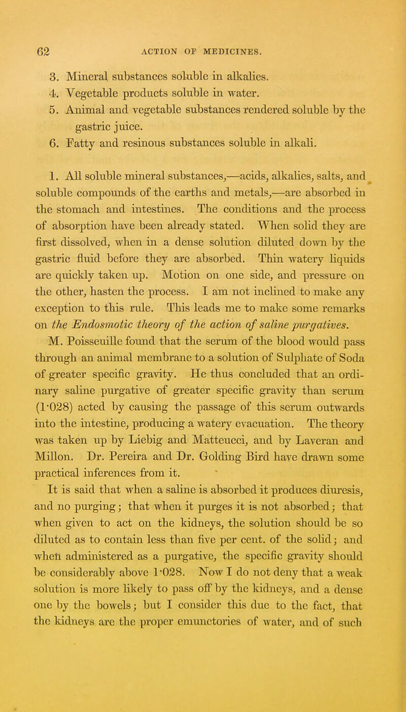 3. Mineral substances soluble in alkalies. 4. Vegetable products soluble in water. 5. Animal and vegetable substances rendered soluble by the gastric juice. 6. Fatty and resinous substances soluble in alkali. 1. All soluble mineral substances,—acids, alkalies, salts, and soluble compounds of the earths and metals,—are absorbed in the stomach and intestines. The conditions and the process of absorption have been already stated. When solid they are first dissolved, when in a dense solution diluted clown by the gastric fluid before they are absorbed. Thin watery liquids are quickly taken up. Motion on one side, and pressure on the other, hasten the process. I am not inclined to make any exception to this rule. This leads me to make some remarks on the Endosmotic theory of the action of saline purgatives. M. Poisseuille found that the serum of the blood would pass through an animal membrane to a solution of Sulphate of Soda of greater specific gravity. He thus concluded that an ordi- nary saline purgative of greater specific gravity than serum (r028) acted by causing the passage of this serum outwards into the intestine, producing a watery evacuation. The theory was taken up by Liebig and Matteucci, and by Laveran and Millon. Dr. Pereira and Dr. Golding Bird have drawn some practical inferences from it. It is said that when a saline is absorbed it produces diuresis, and no purging; that when it purges it is not absorbed; that when given to act on the kidneys, the solution should be so diluted as to contain less than five per cent, of the solid; and when administered as a purgative, the specific gravity should be considerably above 1*028. Now I do not deny that a weak solution is more likely to pass off by the kidneys, and a dense one by the bowels; but I consider this due to the fact, that the kidneys are the proper emunctories of water, and of such