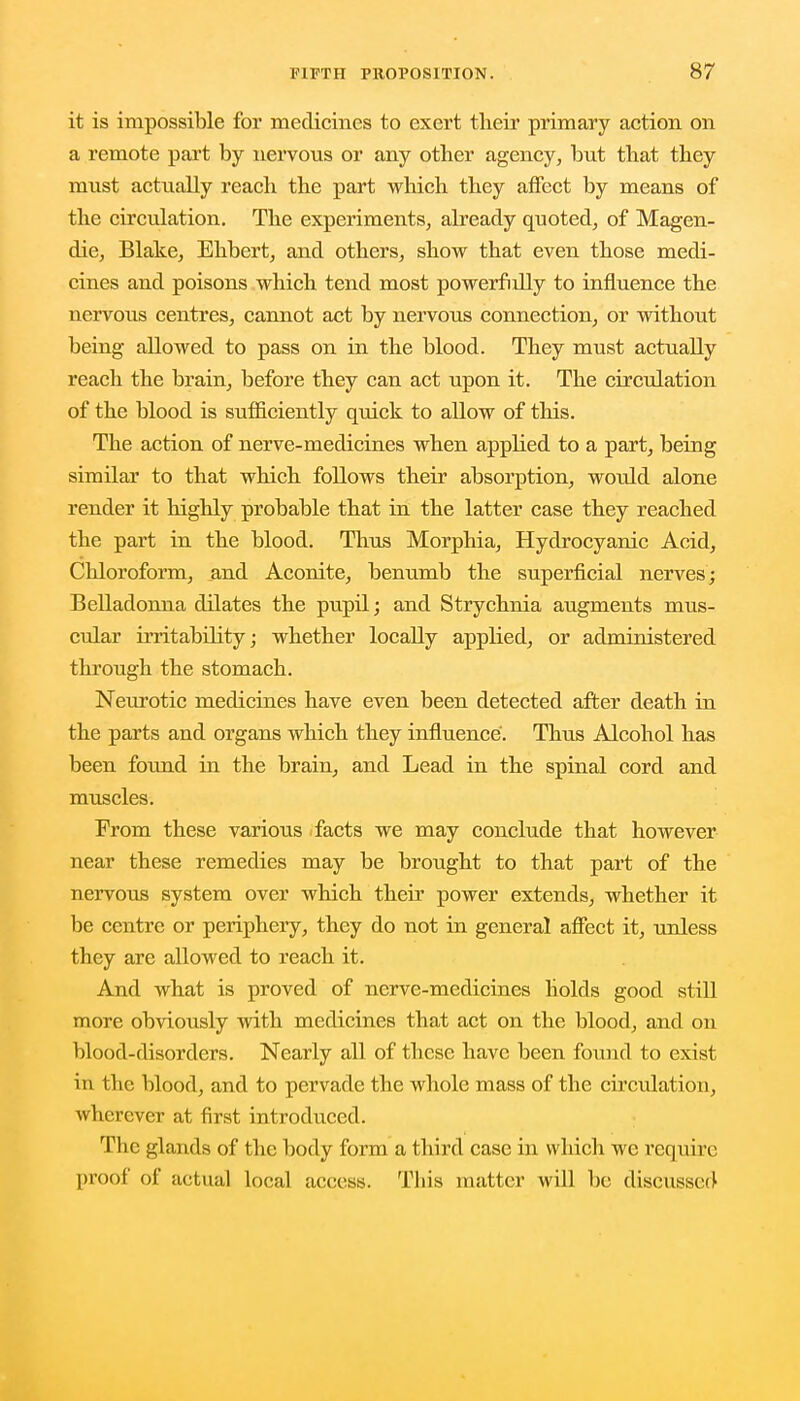 it is impossible for medicines to exert their primary action on a remote part by nervous or any other agency, but that they must actually reach the part which they affect by means of the circulation. The experiments, already quoted, of Magen- die, Blake, Ehbert, and others, show that even those medi- cines and poisons which tend most powerfully to influence the nervous centres, cannot act by nervous connection, or without being allowed to pass on in the blood. They must actually reach the brain, before they can act upon it. The circulation of the blood is sufficiently quick to allow of this. The action of nerve-medicines when applied to a part, being similar to that which follows their absorption, woidd alone render it highly probable that in the latter case they reached the part in the blood. Thus Morphia, Hydrocyanic Acid, Chloroform, and Aconite, benumb the superficial nerves; Belladonna dilates the pupil; and Strychnia augments mus- cular irritability; whether locally applied, or administered through the stomach. Neurotic medicines have even been detected after death in the parts and organs which they influence. Thus Alcohol has been found in the brain, and Lead in the spinal cord and muscles. From these various facts we may conclude that however near these remedies may be brought to that part of the nervous system over which their power extends, whether it be centre or periphery, they do not in general affect it, unless they are allowed to reach it. And what is proved of nerve-medicines holds good still more obviously with medicines that act on the blood, and on blood-disorders. Nearly all of these have been found to exist in the blood, and to pervade the whole mass of the circulation, wherever at first introduced. The glands of the body form a third case in which we require proof of actual local access. This matter will be discussed'