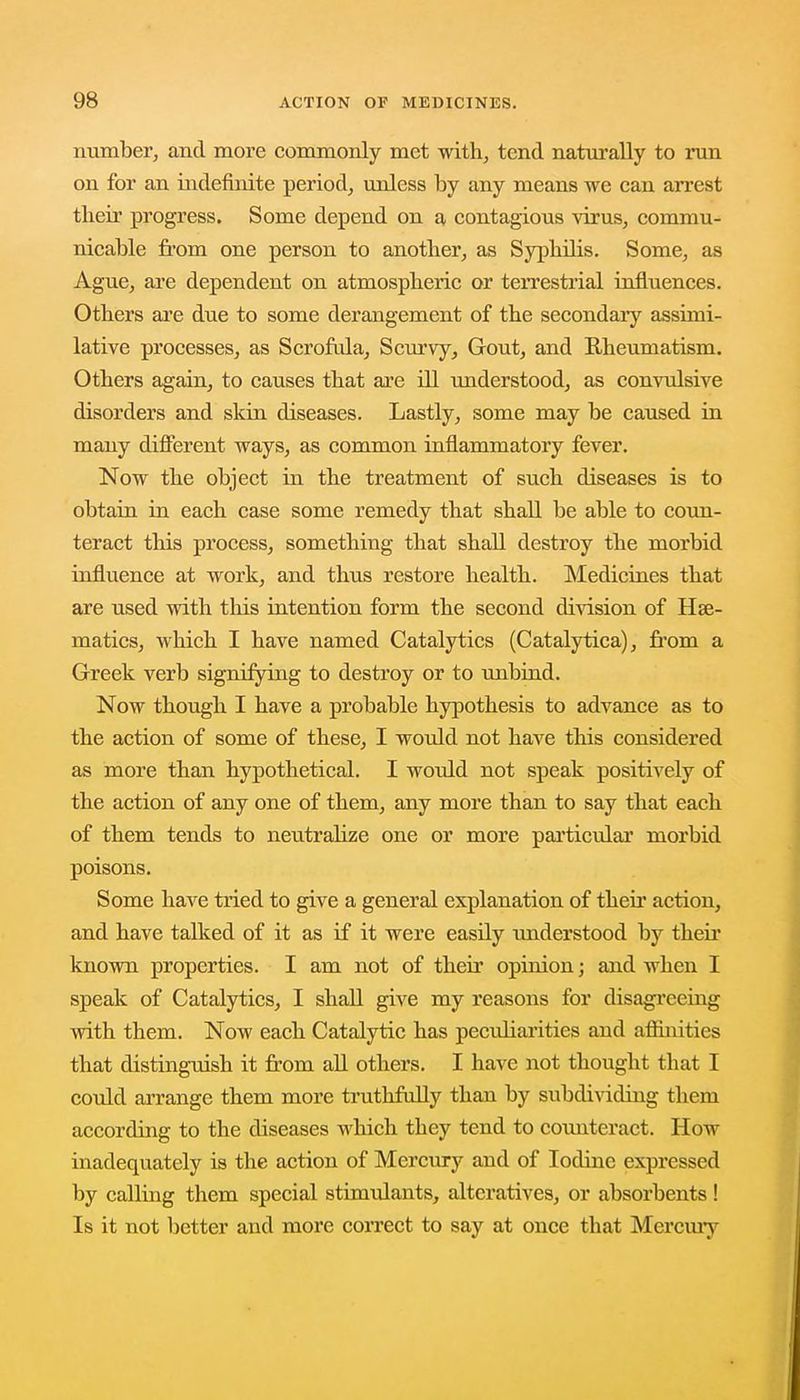 number, and more commonly met with, tend naturally to run on for an indefinite period, unless by any means we can arrest tlieir progress. Some depend on a contagious virus, commu- nicable from one person to another, as Syphilis. Some, as Ague, are dependent on atmospheric or terrestrial influences. Others are due to some derangement of the secondary assimi- lative processes, as Scrofula, Scurvy, Gout, and Rheumatism. Others again, to causes that are ill understood, as convulsive disorders and skin diseases. Lastly, some may be caused in many different ways, as common inflammatory fever. Now the object in the treatment of such diseases is to obtain in each case some remedy that shall be able to coun- teract this process, something that shall destroy the morbid influence at work, and thus restore health. Medicines that are used with this intention form the second division of Hae- matics, which I have named Catalytics (Catalytica), from a Greek verb signifying to destroy or to unbind. Now though I have a probable hypothesis to advance as to the action of some of these, I would not have this considered as more than hypothetical. I would not speak positively of the action of any one of them, any more than to say that each of them tends to neutralize one or more particular morbid poisons. Some have tried to give a general explanation of their action, and have talked of it as if it were easily tmderstood by their known properties. I am not of their opinion; and when I speak of Catalytics, I shall give my reasons for disagreeing with them. Now each Catalytic has peculiarities and affinities that distinguish it from all others. I have not thought that I could arrange them more truthfully than by subdividing them according to the diseases which they tend to coimteract. How inadequately is the action of Mercury and of Iodine expressed by calling them special stimulants, alteratives, or absorbents! Is it not better and more correct to say at once that Mercury