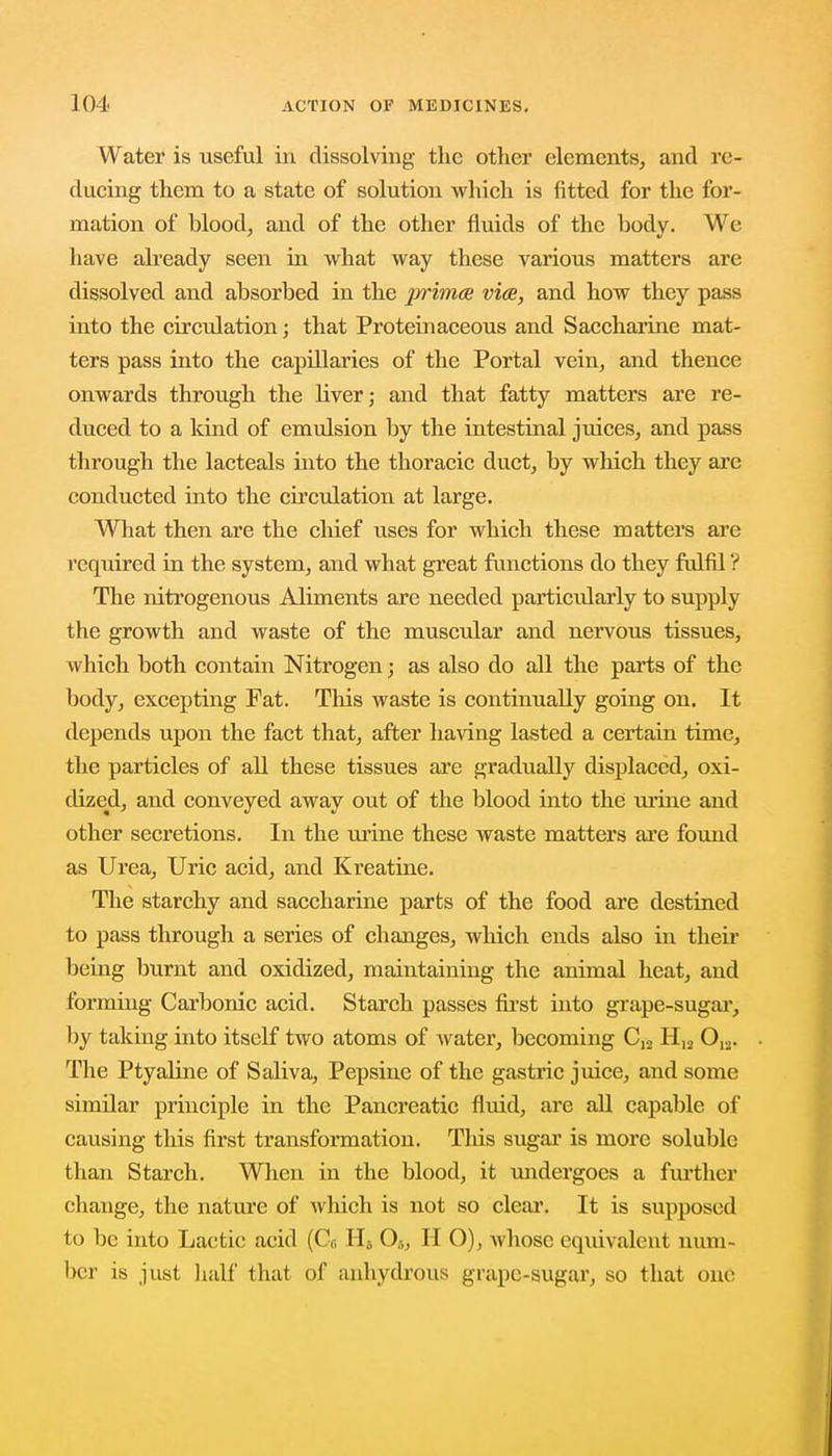 Water is useful in dissolving the other elements, and re- ducing them to a state of solution which is fitted for the for- mation of blood, and of the other fluids of the body. We have already seen in what way these various matters are dissolved and absorbed in the prima viae, and how they pass into the circulation; that Proteinaceous and Saccharine mat- ters pass into the capillaries of the Portal vein, and thence onwards through the liver; and that fatty matters are re- duced to a kind of emulsion by the intestinal juices, and pass through the lacteals into the thoracic duct, by which they are conducted into the circulation at large. What then are the chief uses for which these matters are required in the system, and what great functions do they fulfil ? The nitrogenous Aliments are needed particularly to supply the growth and waste of the muscular and nervous tissues, which both contain Nitrogen; as also do all the parts of the body, excepting Fat. This waste is continually going on. It depends upon the fact that, after having lasted a certain time, the particles of all these tissues are gradually displaced, oxi- dized, and conveyed away out of the blood into the urine and other secretions. In the mine these waste matters are found as Urea, Uric acid, and Kreatine. The starchy and saccharine parts of the food are destined to pass through a series of changes, which ends also in their being burnt and oxidized, maintaining the animal heat, and forming Carbonic acid. Starch passes first into grape-sugar, by taking into itself two atoms of water, becoming C12 H12 0,2. The Ptyaline of Saliva, Pepsine of the gastric juice, and some similar principle in the Pancreatic fluid, are all capable of causing this first transformation. This sugar is more soluble than Starch. When in the blood, it undergoes a further change, the nature of which is not so clear. It is supposed to be into Lactic acid (Co Hfi 05, II O), whose equivalent num- ber is just half that of anhydrous grape-sugar, so that one