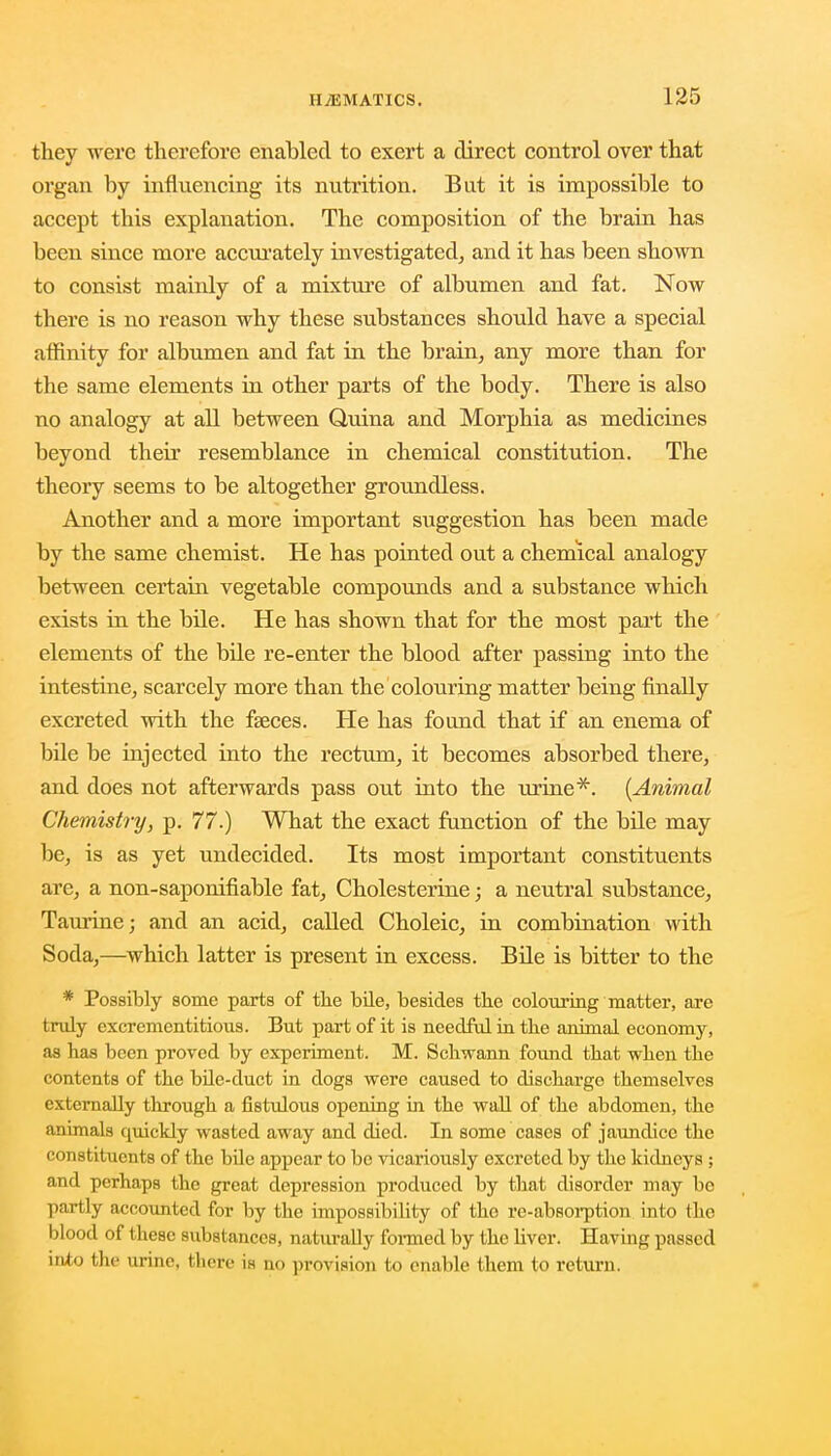 they were therefore enabled to exert a direct control over that organ by influencing its nutrition. But it is impossible to accept this explanation. The composition of the brain has been since more accurately investigated, and it has been shown to consist mainly of a mixture of albumen and fat. Now there is no reason why these substances should have a special affinity for albumen and fat in the brain, any more than for the same elements in other parts of the body. There is also no analogy at all between Quina and Morphia as medicines beyond their resemblance in chemical constitution. The theory seems to be altogether groundless. Another and a more important suggestion has been made by the same chemist. He has pointed out a chemical analogy between certain vegetable compounds and a substance which exists in the bile. He has shown that for the most part the elements of the bile re-enter the blood after passing into the intestine, scarcely more than the colouring matter being finally excreted with the fseces. He has found that if an enema of bile be injected into the rectum, it becomes absorbed there, and does not afterwards pass out into the urine*. (Animal Chemistry, p. 77.) What the exact function of the bile may be, is as yet undecided. Its most important constituents are, a non-saponifiable fat, Cholesterine; a neutral substance, Taurine; and an acid, called Choleic, in combination with Soda,—which latter is present in excess. Bile is bitter to the * Possibly some parts of the bile, besides the colouring matter, are truly exerementitious. But part of it is needful in the animal economy, as has been proved by experiment. M. Schwann found that when the contents of the bile-duct in dogs were caused to discharge themselves externally through a fistulous opening in the wall of the abdomen, the animals quickly wasted away and died. In some cases of jaundice the constituents of the bile appear to be vicariously excreted by the kidneys ; and perhaps the great depression produced by that disorder may bo partly accounted for by the impossibibty of the re-absorption into (lie blood of these substances, naturally foimecl by the Hver. Having passed into the urine, there is no provision to enable them to return.