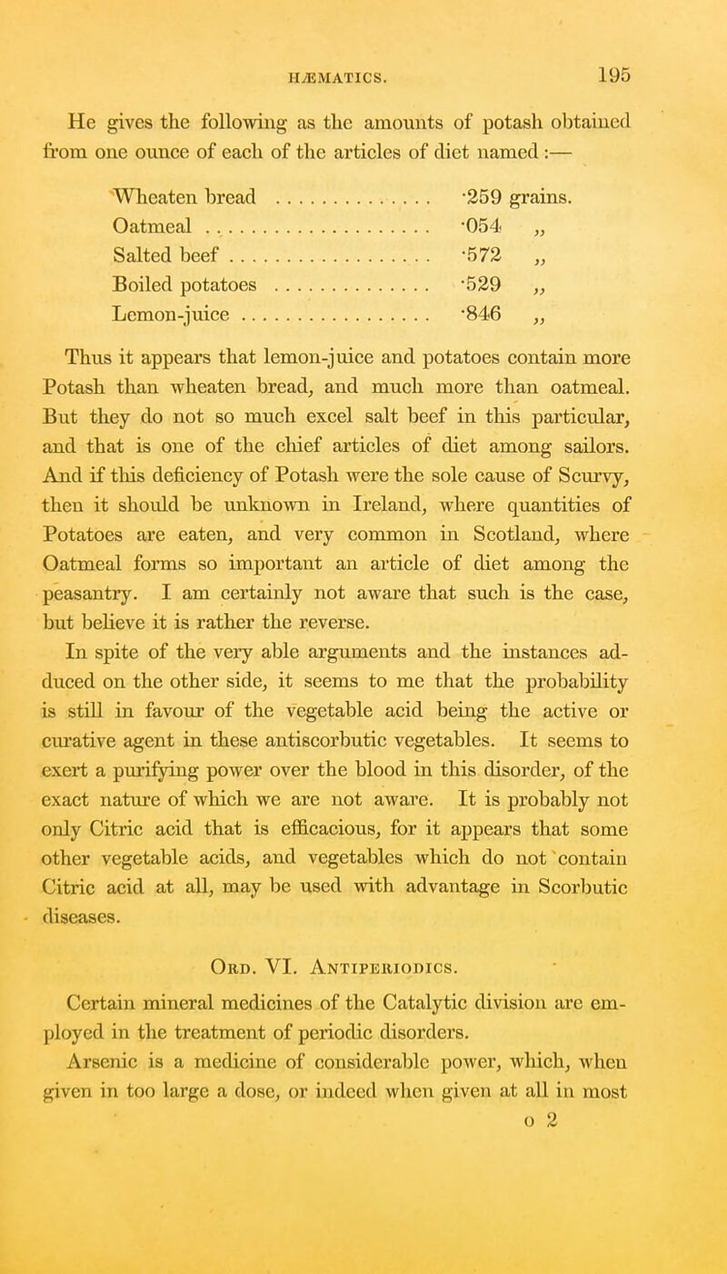 He gives the following as the amounts of potash obtained from one ounce of each of the articles of diet named :— Wheaten bread -259 grains. Oatmeal -054 „ Salted beef -572 „ Boiled potatoes 529 ,, Lemon-juice 846 „ Thus it appears that lemon-juice and potatoes contain more Potash than wheaten bread, and much more than oatmeal. But they do not so much excel salt beef in this particular, and that is one of the chief articles of diet among sailors. And if this deficiency of Potash were the sole cause of Scurvy, then it should be unknown in Ireland, where quantities of Potatoes are eaten, and very common in Scotland, where Oatmeal forms so important an article of diet among the peasantry. I am certainly not aware that such is the case, but believe it is rather the reverse. In spite of the very able arguments and the instances ad- duced on the other side, it seems to me that the probability is still in favour of the vegetable acid being the active or curative agent in these antiscorbutic vegetables. It seems to exert a purifying power over the blood in this disorder, of the exact nature of which we are not aware. It is probably not only Citric acid that is efficacious, for it appears that some other vegetable acids, and vegetables which do not contain Citric acid at all, may be used with advantage in Scorbutic diseases. Ord. VI. Antipeiuodics. Certain mineral medicines of the Catalytic division are em- ployed in the treatment of periodic disorders. Arsenic is a medicine of considerable power, which, when given in too large a dose, or indeed when given at all in most o 2