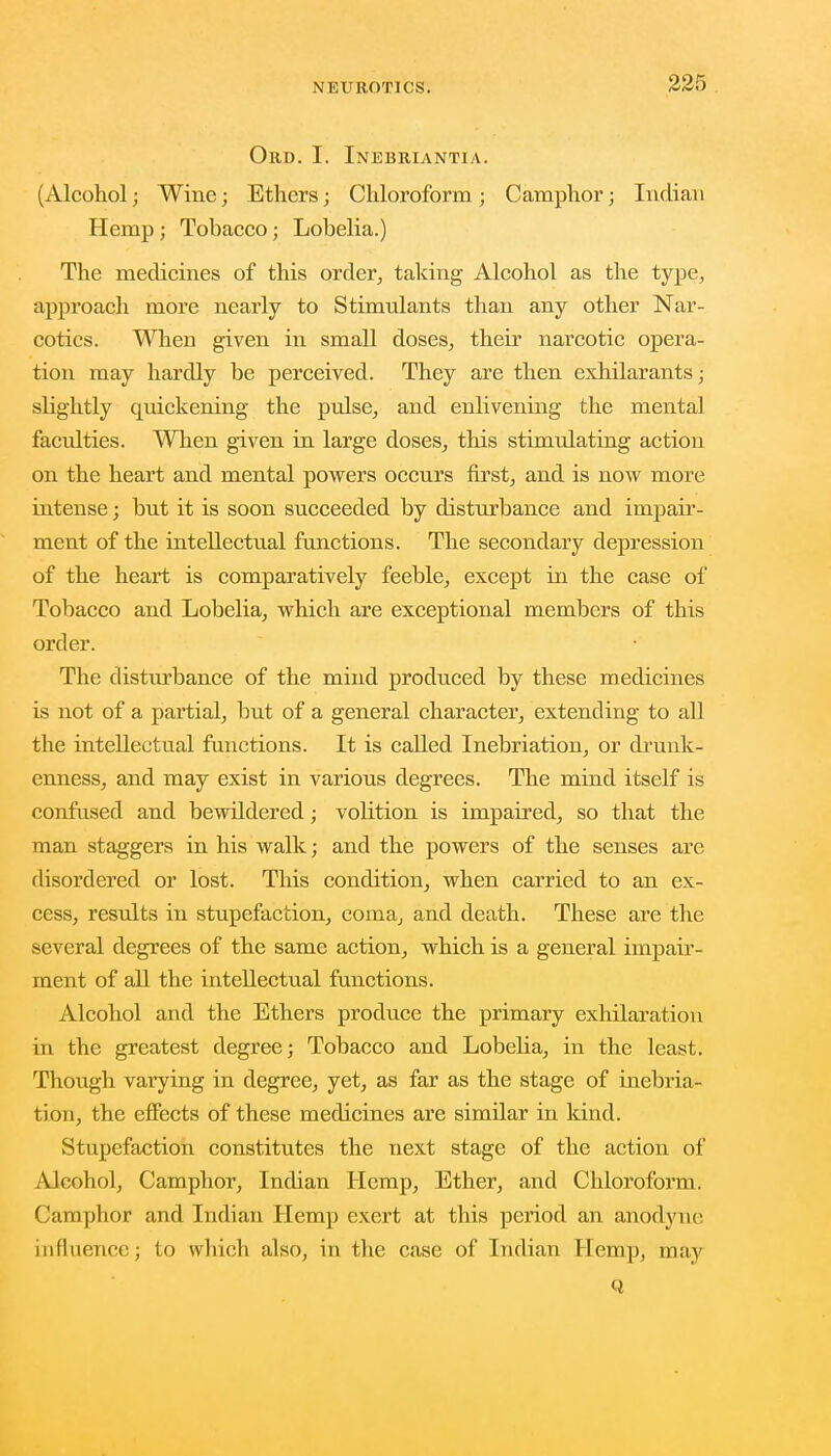 Ord. I. Inebriantia. (Alcohol; Wine; Ethers; Chloroform ; Camphor j Indian Hemp; Tobacco; Lobelia.) The medicines of this order, taking Alcohol as the type, approach more nearly to Stimulants than any other Nar- cotics. When given in small doses, their narcotic opera- tion may hardly be perceived. They are then exhilarants • shghtly quickening the pulse, and enlivening the mental faculties. When given in large doses, this stimulating action on the heart and mental powers occurs first, and is now more intense; but it is soon succeeded by disturbance and impair- ment of the intellectual functions. The secondary depression of the heart is comparatively feeble, except in the case of Tobacco and Lobelia, which are exceptional members of this order. The disturbance of the mind produced by these medicines is not of a partial, but of a general character, extending to all the intellectual functions. It is called Inebriation, or drunk- enness, and may exist in various degrees. The mind itself is confused and bewildered; volition is impaired, so that the man staggers in his walk; and the powers of the senses are disordered or lost. This condition, when carried to an ex- cess, results in stupefaction, coma, and death. These are the several degrees of the same action, which is a general impair- ment of all the intellectual functions. Alcohol and the Ethers produce the primary exhilaration in the greatest degree; Tobacco and Lobelia, in the least. Though varying in degree, yet, as far as the stage of inebria- tion, the effects of these medicines are similar in kind. Stupefaction constitutes the next stage of the action of Alcohol, Camphor, Indian Hemp, Ether, and Chloroform. Camphor and Indian Hemp exert at this period an anodyne influence; to which also, in the case of Indian Hemp, may Q