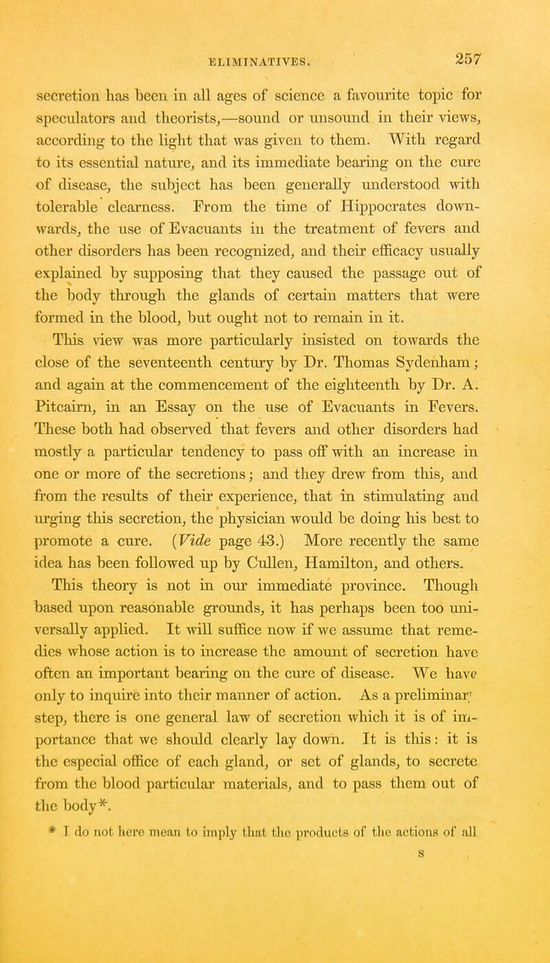 secretion has been in all ages of science a favourite topic for speculators and theorists,—sound or unsound in their views, according to the light that was given to them. With regard to its essential nature, and its immediate bearing on the cure of disease, the subject has been generally understood with tolerable clearness. Prom the time of Hippocrates down- wards, the use of Evacuants in the treatment of fevers and other disorders has been recognized, and their efficacy usually explained by supposing that they caused the passage out of the body through the glands of certain matters that were formed in the blood, but ought not to remain in it. This view was more particularly insisted on towards the close of the seventeenth century by Dr. Thomas Sydenham; and again at the commencement of the eighteenth by Dr. A. Pitcairn, in an Essay on the use of Evacuants in Fevers. These both had observed that fevers and other disorders had mostly a particular tendency to pass off with an increase in one or more of the secretions; and they drew from this, and from the results of their experience, that in stimulating and urging this secretion, the physician would be doing his best to promote a cure. (Vide page 43.) More recently the same idea has been followed up by Cullen, Hamilton, and others. This theory is not in our immediate province. Though based upon reasonable grounds, it has perhaps been too uni- versally applied. It will suffice now if we assume that reme- dies whose action is to increase the amount of secretion have often an important bearing on the cure of disease. We have only to inquire into their manner of action. As a preliminar step, there is one general law of secretion which it is of im- portance that we should clearly lay down. It is this: it is the especial office of each gland, or set of glands, to secrete from the blood particular materials, and to pass them out of flic body*. * I do not here mean to imply that the products of the actions of all s