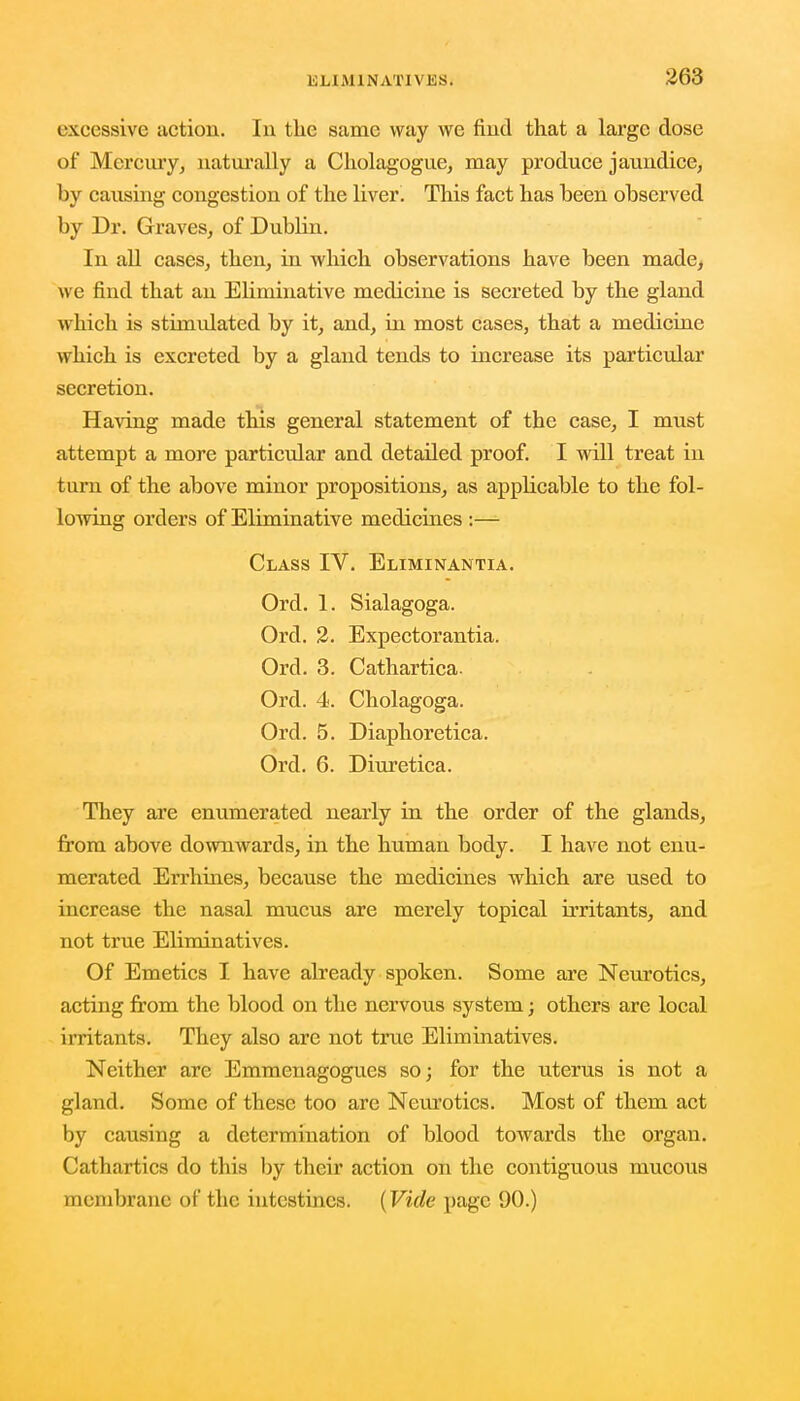 excessive action. In the same way we find that a large close of Mercury, naturally a Cholagogue, may produce jaundice, by causing congestion of the liver. This fact has been observed by Dr. Graves, of Dublin. In all cases, then, in which observations have been made, we find that an Eliminative medicine is secreted by the gland wrhich is stimulated by it, and, in most cases, that a medicine which is excreted by a gland tends to increase its particular secretion. Having made this general statement of the case, I must attempt a more particular and detailed proof. I will treat in turn of the above minor propositions, as applicable to the fol- lowing orders of Eliminative medicines :— Class IV. Eliminantia. Ord. 1. Sialagoga. Ord. 2. Expectorantia. Orel. 3. Cathartica. Ord. 4. Cholagoga. Ord. 5. Diaphoretica. Ord. 6. Diuretica. They are enumerated nearly in the order of the glands, from above downwards, in the human body. I have not enu- merated Errhines, because the medicines which are used to increase the nasal mucus are merely topical irritants, and not true Eliminatives. Of Emetics I have already spoken. Some are Neurotics, acting from the blood on the nervous system; others are local irritants. They also are not true Eliminatives. Neither are Emmenagogues so; for the uterus is not a gland. Some of these too are Neurotics. Most of them act by causing a determination of blood towards the organ. Cathartics do this by their action on the contiguous mucous membrane of the intestines. (Vide page 90.)