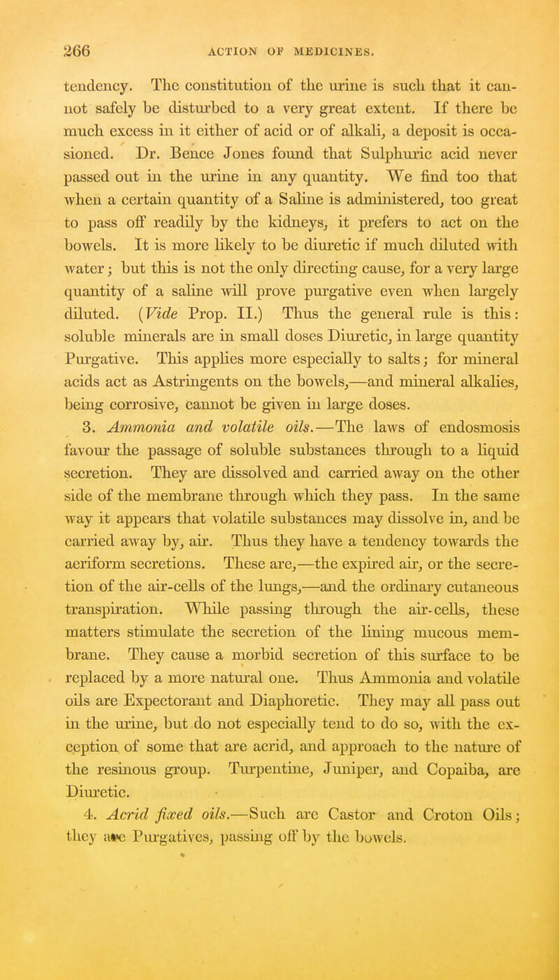 tendency. The constitution of the urine is such that it can- not safely be disturbed to a very great extent. If there be much excess in it either of acid or of alkali, a deposit is occa- sioned. Dr. Bence Jones found that Sulphuric acid never passed out in the urine in any quantity. We find too that when a certain quantity of a Saline is administered, too great to pass off readily by the kidneys, it prefers to act on the bowels. It is more likely to be diuretic if much diluted with water; but this is not the only directing cause, for a very large quantity of a saline will prove purgative even when largely diluted. (Vide Prop. II.) Thus the general rule is this: soluble minerals are in small doses Diuretic, in large quantity Purgative. This applies more especially to salts; for mineral acids act as Astringents on the bowels,—and mineral alkalies, being corrosive, cannot be given in large doses. 3. Ammonia and volatile oils.—The laws of endosmosis favour the passage of soluble substances through to a liquid secretion. They are dissolved and carried away on the other side of the membrane through which they pass. In the same way it appears that volatile substances may dissolve in, and be carried away by, air. Thus they have a tendency towards the aeriform secretions. These are,—the expired ah', or the secre- tion of the air-cells of the lungs,—and the ordinary cutaneous transpiration. While passing through the ah-cells, these matters stimulate the secretion of the lining mucous mem- brane. They cause a morbid secretion of this surface to be replaced by a more natural one. Thus Ammonia and volatile oils are Expectorant and Diaphoretic. They may all pass out in the urine, but do not especially tend to do so, with the ex- ception of some that are acrid, and approach to the nature of the resinous group. Turpentine, Juniper, and Copaiba, are Diuretic. 4. Acrid fixed oils.—Such arc Castor and Croton Oils; they a*c Purgatives, passing oil' by the bowels.