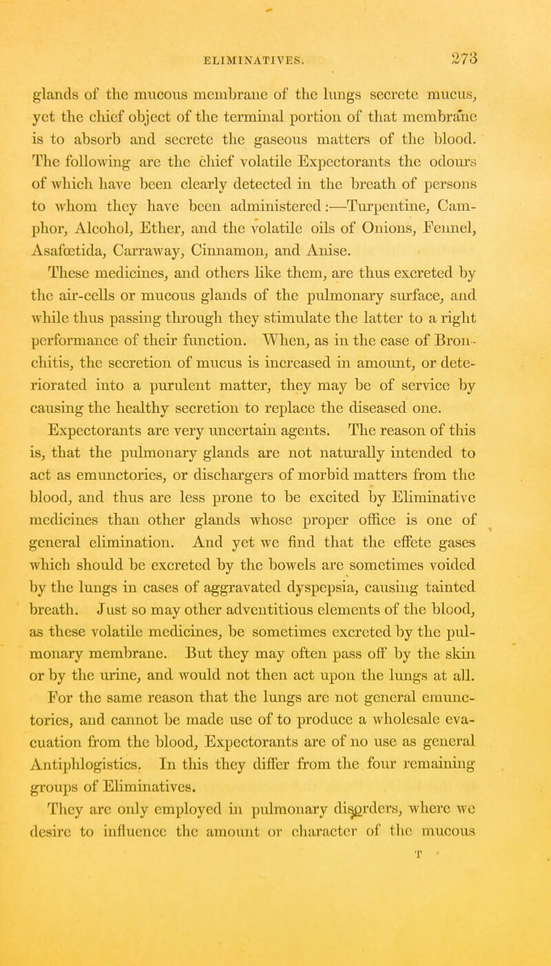 glands of the mucous membrane of the lungs secrete mucus, yet the chief object of the terminal portion of that membrane is to absorb and secrete the gaseous matters of the blood. The following are the chief volatile Expectorants the odours of which have been clearly detected in the breath of persons to whom they have been administered:—Turpentine, Cam- phor, Alcohol, Ether, and the volatile oils of Onions, Fennel, Asafcetida, Carraway, Cinnamon, and Anise. These medicines, and others like them, are thus excreted by the air-cells or mucous glands of the pulmonary surface, and while thus passing through they stimulate the latter to a right performance of their function. When, as in the case of Bron - chitis, the secretion of mucus is increased in amount, or dete- riorated into a purulent matter, they may be of service by causing the healthy secretion to replace the diseased one. Expectorants are very uncertain agents. The reason of this is, that the pulmonary glands are not naturally intended to act as emunctories, or dischargers of morbid matters from the blood, and thus are less prone to be excited by Ebminative medicines than other glands whose proper office is one of general elimination. And yet we find that the effete gases which should be excreted by the bowels are sometimes voided by the lungs in cases of aggravated dyspepsia, causing tainted breath. Just so may other adventitious elements of the blood, as these volatile medicines, be sometimes excreted by the pul- monary membrane. But they may often pass off by the skin or by the urine, and would not then act upon the lungs at all. For the same reason that the lungs are not general emunc- tories, and cannot be made use of to produce a wholesale eva- cuation from the blood, Expectorants are of no use as general Antiphlogistics. In this they differ from the four remaining groups of Eliminativcs. They arc only employed in pulmonary disorders, where wc desire to influence the amount or character of the mucous