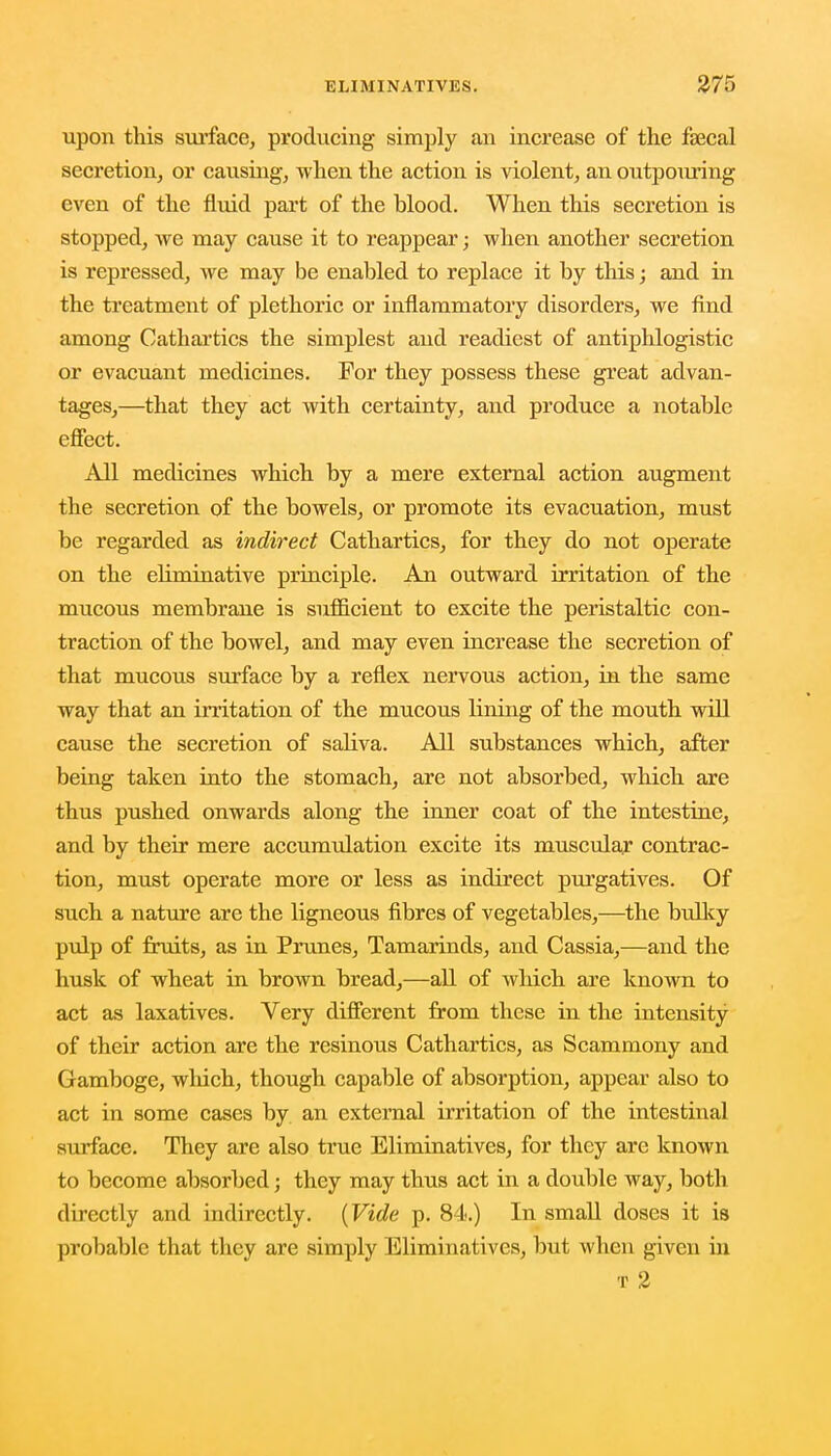 upon this surface, producing simply an increase of the faecal secretion, or causing, -w hen the action is violent, an outpouring even of the fluid part of the blood. When this secretion is stopped, we may cause it to reappear; when another secretion is repressed, we may be enabled to replace it by this; and in the treatment of plethoric or inflammatory disorders, we find among Cathartics the simplest and readiest of antiphlogistic or evacuant medicines. For they possess these great advan- tages,—that they act with certainty, and produce a notable effect. All medicines which by a mere external action augment the secretion of the bowels, or promote its evacuation, must be regarded as indirect Cathartics, for they do not operate on the ehminative principle. An outward irritation of the mucous membrane is sufficient to excite the peristaltic con- traction of the bowel, and may even increase the secretion of that mucous surface by a reflex nervous action, in the same way that an irritation of the mucous lining of the mouth will cause the secretion of saliva. All substances which, after being taken into the stomach, are not absorbed, which are thus pushed onwards along the inner coat of the intestine, and by their mere accumulation excite its muscular contrac- tion, must operate more or less as indirect purgatives. Of such a nature are the ligneous fibres of vegetables,—the bulky pulp of fruits, as in Prunes, Tamarinds, and Cassia,—and the husk of wheat in brown bread,—all of which are known to act as laxatives. Very different from these in the intensity of their action are the resinous Cathartics, as Scammony and Gamboge, which, though capable of absorption, appear also to act in some cases by an external irritation of the intestinal surface. They are also true Eliminatives, for they are known to become absorbed; they may thus act in a double way, both directly and indirectly. (Vide p. 84.) In small doses it is probable that they are simply Eliminatives, but when given in t 2