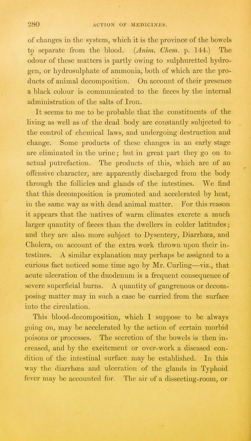 of changes in the system, which it is the province of the bowels to separate from the blood. (Anim. Chem. p. 144.) The odour of these matters is partly owing to sulphuretted hydro- gen, or hydrosulphate of ammonia, both of which are the pro- ducts of animal decomposition. On account of their presence a black colour is communicated to the faeces by the internal administration of the salts of Iron. It seems to me to be probable that the constituents of the living as well as of the dead body are constantly subjected to the control of chemical laws, and undergoing destruction and change. Some products of these changes in an early stage are eliminated in the urine; but in great part they go on to actual putrefaction. The products of this, which are of an offensive character, are apparently discharged from the body through the follicles and glands of the intestines. We find that this decomposition is promoted and accelerated by heat, in the same way as with dead animal matter. For this reason it appears that the natives of warm climates excrete a much larger quantity of fasces than the dwellers in colder latitudes; and they are also- more subject to Dysentery, Diarrhoea, and Cholera, on account of the extra work thrown upon their in- testines. A similar explanation may perhaps be assigned to a curious fact noticed some time ago by Mr. Curling—viz., that acute ulceration of the duodenum is a frequent consequence of severe superficial burns. A quantity of gangrenous or decom- posing matter may in such a case be carried from the surface into the circulation. This blood-decomposition, which I suppose to be always going on, may be accelerated by the action of certain morbid poisons or processes. The secretion of the bowels is then in- creased, and by the excitement or over-work a diseased con- dition of the intestinal surface may be established. In this way the diarrhoea and ulceration of the glands in Typhoid fever may be accounted for. The air of a dissecting-room, or