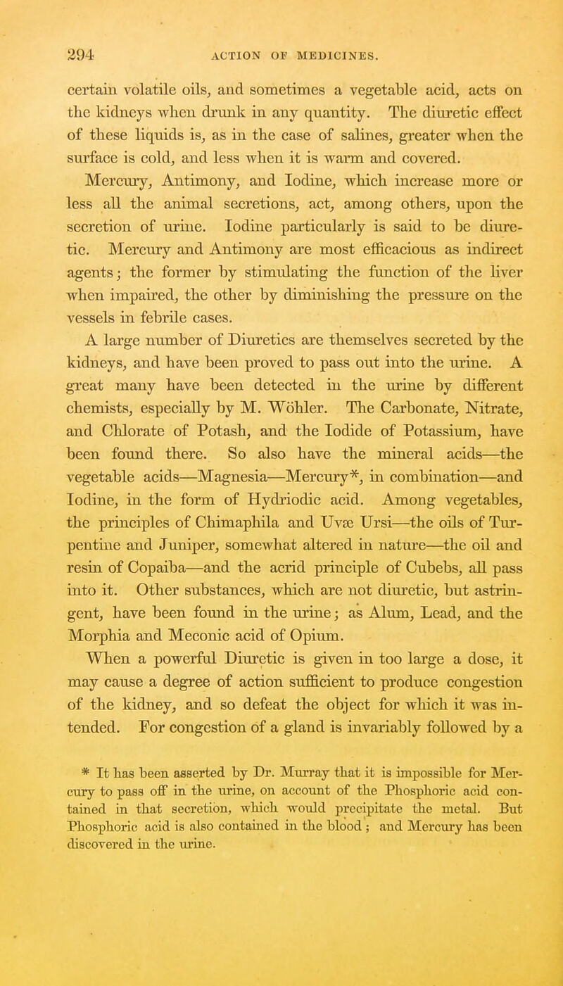 certain volatile oils, and sometimes a vegetable acid, acts on the kidneys when drunk in any quantity. The diuretic effect of these liquids is, as in the case of salines, greater when the surface is cold, and less when it is warm and covered. Mercury, Antimony, and Iodine, which increase more or less all the animal secretions, act, among others, upon the secretion of urine. Iodine particularly is said to be diure- tic. Mercury and Antimony are most efficacious as indirect agents; the former by stimulating the function of the liver when impaired, the other by diminishing the pressure on the vessels in febrile cases. A large number of Diuretics are themselves secreted by the kidneys, and have been proved to pass out into the urine. A great many have been detected in the urine by different chemists, especially by M. Wohler. The Carbonate, Nitrate, and Chlorate of Potash, and the Iodide of Potassium, have been found there. So also have the mineral acids—the vegetable acids—Magnesia—Mercury*, in combination—and Iodine, in the form of Hydriodic acid. Among vegetables, the principles of Chimaphila and Uvte Ursi—the oils of Tur- pentine and Juniper, somewhat altered in nature—the oil and resin of Copaiba—and the acrid principle of Cubebs, all pass into it. Other substances, which are not diuretic, but astrin- gent, have been found in the urine; as Alum, Lead, and the Morphia and Meconic acid of Opium. When a powerful Diuretic is given in too large a dose, it may cause a degree of action sufficient to produce congestion of the kidney, and so defeat the object for which it was in- tended. For congestion of a gland is invariably followed by a * It has been asserted by Dr. Murray that it is impossible for Mer- cury to pass off in the urine, on account of the Phosphoric acid con- tained in that secretion, which would precipitate the metal. But Phosphoric acid is also contained hi the blood ; and Mercury has been discovered in the urine.