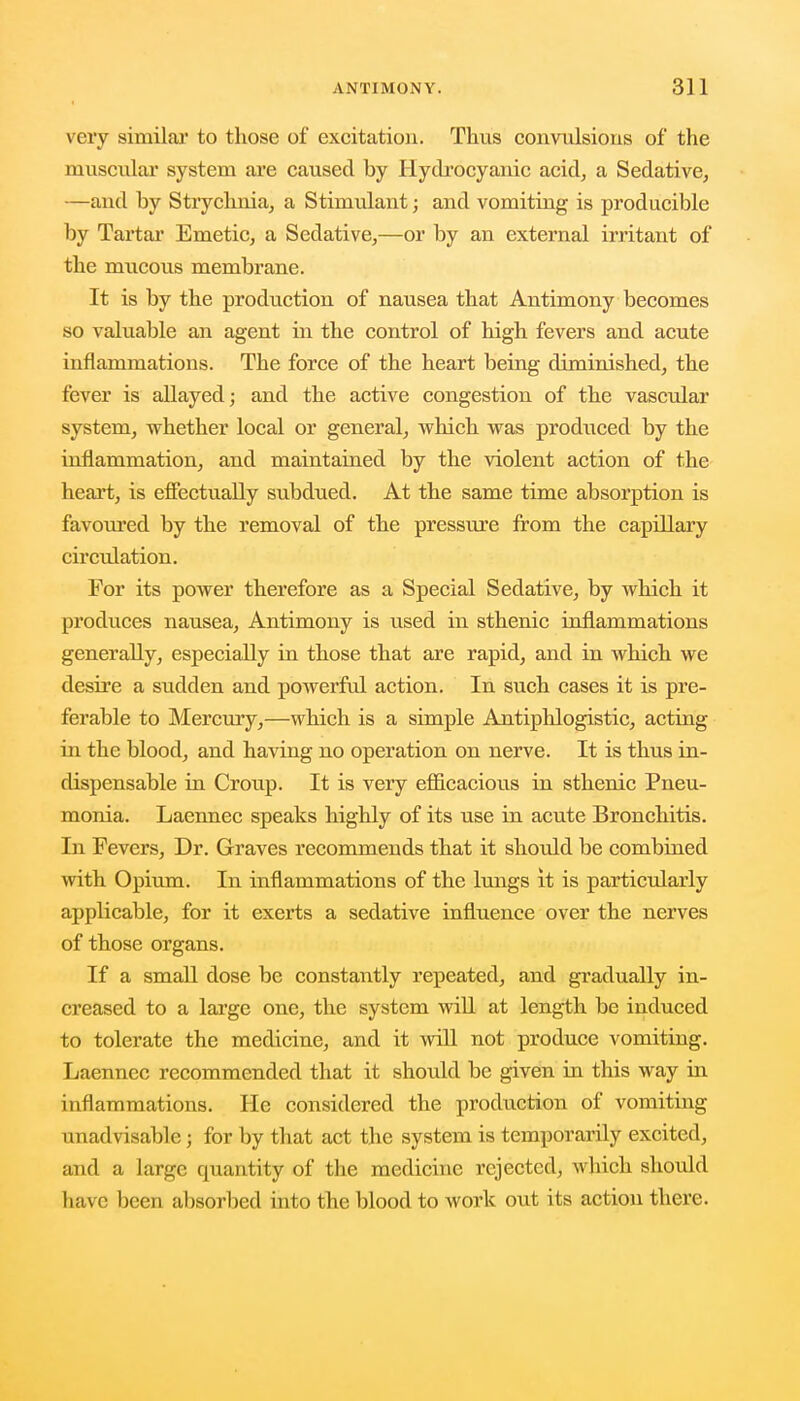 very similar to those of excitation. Thus convulsions of the muscular system are caused by Hydrocyanic acid, a Sedative, —and by Strychnia, a Stimulant; and vomiting is producible by Tartar Emetic, a Sedative,—or by an external irritant of the mucous membrane. It is by the production of nausea that Antimony becomes so valuable an agent in the control of high fevers and acute inflammations. The force of the heart being diminished, the fever is allayed; and the active congestion of the vascular system, whether local or general, which was produced by the inflammation, and maintained by the violent action of the heart, is effectually subdued. At the same time absorption is favoured by the removal of the pressure from the capillary circulation. For its power therefore as a Special Sedative, by which it produces nausea, Antimony is used in sthenic inflammations generally, especially in those that are rapid, and in which we desire a sudden and powerful action. In such cases it is pre- ferable to Mercury,—which is a simple Antiphlogistic, acting in the blood, and having no operation on nerve. It is thus in- dispensable in Croup. It is very efficacious in sthenic Pneu- monia. Laennec speaks highly of its use in acute Bronchitis. In Fevers, Dr. Graves recommends that it should be combined with Opium. In inflammations of the lungs it is particularly applicable, for it exerts a sedative influence over the nerves of those organs. If a small dose be constantly repeated, and gradually in- creased to a large one, the system will at length be induced to tolerate the medicine, and it will not produce vomiting. Laennec recommended that it should be given in this way in inflammations. He considered the production of vomiting unadvisable; for by that act the system is temporarily excited, and a large quantity of the medicine rejected, which shoidd have been absorbed into the blood to work out its action there.