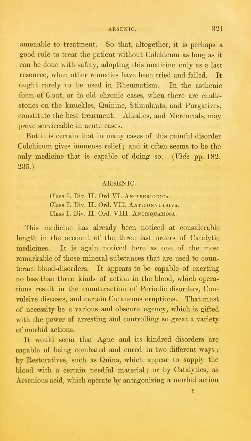 amenable to treatment. So that, altogether, it is perhaps a good rule to treat the patient without Colchicum as long as it can be done with safety, adopting this medicine only as a last resource, when other remedies have been tried and failed. It ought rarely to be used ia Rheumatism. In the asthenic form of Gout, or in old chronic cases, when there are chalk- stones on the knuckles, Quinine, Stimulants, and Purgatives, constitute the best treatment. Alkalies, and Mercurials, may prove serviceable in acute cases. But it is certain that in many cases of this painful disorder Colchicum gives immense relief; and it often seems to be the only medicine that is capable of doing so. (Vide pp. 182, 235.) ARSENIC. Class I. Div. II. Ord VI. Antiperiodica. Class I. Div. II. Ord. VII. Anticonvulsive. Class I. Div. II. Ord. VIII. Antisquamosa. This medicine has already been noticed at considerable length in the account of the three last orders of Catalytic medicines. It is again noticed here as one of the most remarkable of those mineral substances that are used to coun- teract blood-disorders. It appears to be capable of exerting no less than three kinds of action in the blood, which opera- tions result in the counteraction of Periodic disorders, Con- vulsive diseases, and certain Cutaneous eruptions. That must of necessity be a various and obscure agency, which is gifted with the power of arresting and controlling so great a variety of morbid actions. It would seem that Ague and its kindred disorders are capable of being combated and cured in two different ways ; by Restoratives, such as Quina, which appear to supply the blood with a certain needful material; or by Catalytics, as Arsenious acid, which operate by antagonizing a morbid action Y