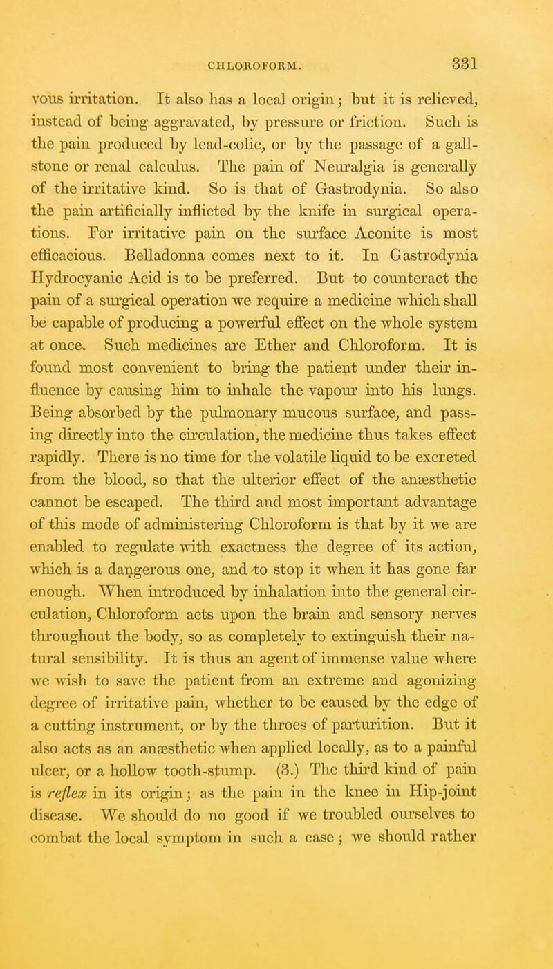 vous irritation. It also has a local origin; but it is relieved, instead of being aggravated, by pressure or friction. Sucb is the pain produced by lead-colic, or by the passage of a gall- stone or renal calculus. The pain of Neuralgia is generally of the irritative kind. So is that of Gastrodynia. So also the pain artificially inflicted by the knife in surgical opera- tions. For irritative pain on the surface Aconite is most efficacious. Belladonna conies next to it. In Gastrodynia Hydrocyanic Acid is to be preferred. But to counteract the pain of a surgical operation we require a medicine which shall be capable of producing a powerful effect on the whole system at once. Such medicines are Ether and Chloroform. It is found most convenient to bring the patient under their in- fluence by causing him to inhale the vapour into his lungs. Being absorbed by the pulmonary mucous surface, and pass- ing directly into the circulation, the medicine thus takes effect rapidly. There is no time for the volatile liquid to be excreted from the blood, so that the ulterior effect of the anaesthetic cannot be escaped. The third and most important advantage of this mode of administering Chloroform is that by it we are enabled to regulate with exactness the degree of its action, which is a dangerous one, and -to stop it when it has gone far enough. When introduced by inhalation into the general cir- culation, Chloroform acts upon the brain and sensory nerves throughout the body, so as completely to extinguish their na- tural sensibility. It is thus an agent of immense value where we wish to save the patient from an extreme and agonizing degree of irritative pain, whether to be caused by the edge of a cutting instrument, or by the throes of parturition. But it also acts as an anaesthetic when appbed locally, as to a painful ulcer, or a hollow tooth-stump. (3.) The third kind of pain is reflex in its origin; as the pain in the knee in Hip-joint disease. Wc should do no good if we troubled ourselves to combat the local symptom in such a case; wc should rather