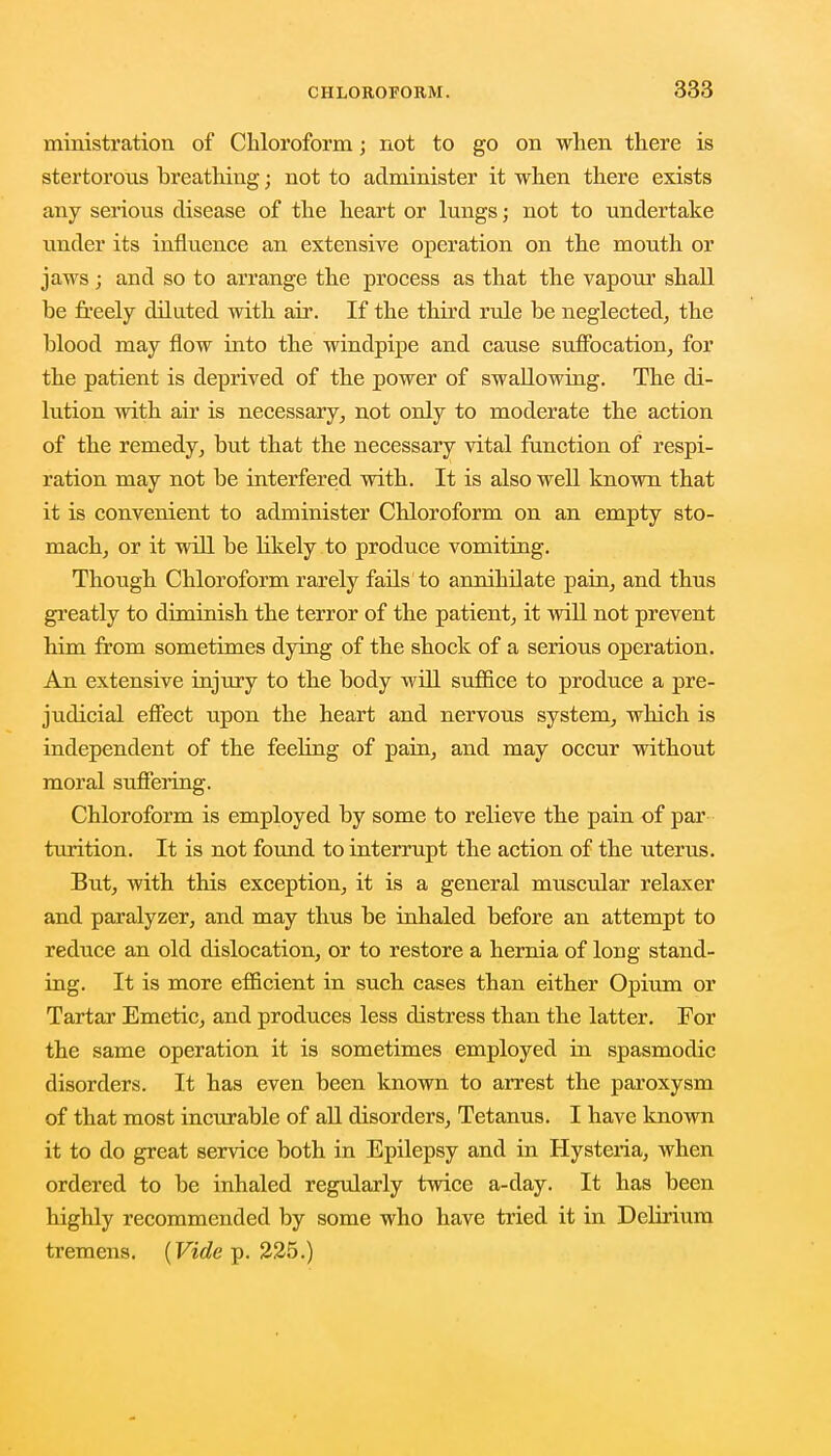 ministration of Chloroform; not to go on when there is stertorous breathing; not to administer it when there exists any serious disease of the heart or lungs; not to undertake under its influence an extensive operation on the mouth or jaws; and so to arrange the process as that the vapour shall be freely diluted with air. If the third rule be neglected, the blood may flow into the windpipe and cause suffocation, for the patient is deprived of the power of swallowing. The di- lution with air is necessary, not only to moderate the action of the remedy, but that the necessary vital function of respi- ration may not be interfered with. It is also well known that it is convenient to administer Chloroform on an empty sto- mach, or it will be likely to produce vomiting. Though Chloroform rarely fails to annihilate pain, and thus greatly to diminish the terror of the patient, it will not prevent him from sometimes dying of the shock of a serious operation. An extensive injury to the body will suffice to produce a pre- judicial effect upon the heart and nervous system, which is independent of the feeling of pain, and may occur without moral suffering. Chloroform is employed by some to relieve the pain of par turition. It is not found to interrupt the action of the uterus. But, with this exception, it is a general muscular relaxer and paralyzer, and may thus be inhaled before an attempt to reduce an old dislocation, or to restore a hernia of long stand- ing. It is more efficient in such cases than either Opium or Tartar Emetic, and produces less distress than the latter. For the same operation it is sometimes employed in spasmodic disorders. It has even been known to arrest the paroxysm of that most incurable of all disorders, Tetanus. I have known it to do great service both in Epilepsy and in Hysteria, when ordered to be inhaled regularly twice a-day. It has been highly recommended by some who have tried it in Delirium tremens. (Vide p. 225.)