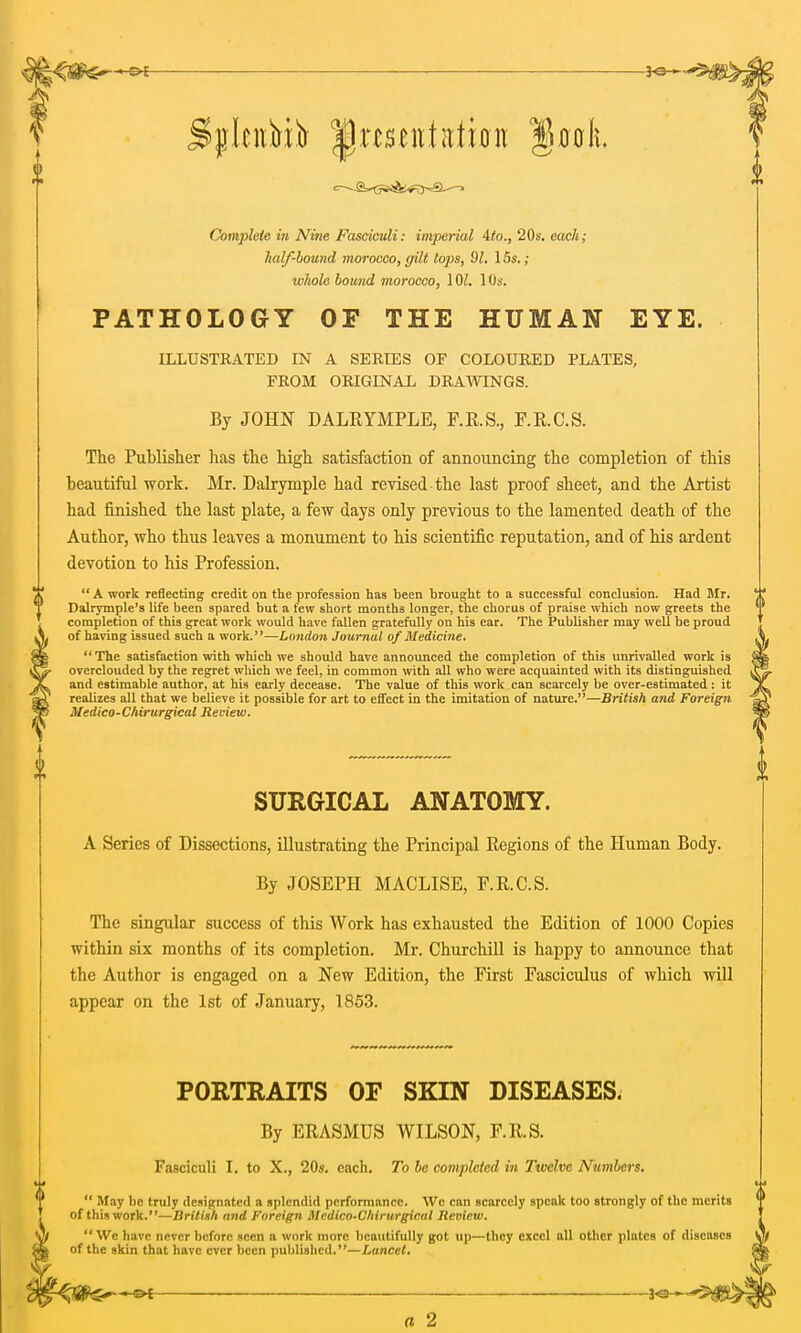 Complete in Nine Fasciculi: imperial 4to., 20s. each; half-bound morocco, gilt tops, 91. 15s.; whole bound morocco, 1 (V. 10s. PATHOLOGY OF THE HUMAN EYE. ILLUSTRATED IN A SERIES OF COLOURED PLATES, FROM ORIGINAL DRAWINGS. By JOHN DALRYMPLE, F.R.S., F.R.C.S. The Publisher has the high satisfaction of announcing the completion of this beautiful work. Mr. Dalrymple had revised the last proof sheet, and the Artist had finished the last plate, a few days only previous to the lamented death of the Author, who thus leaves a monument to his scientific reputation, and of his ardent devotion to his Profession.  A work reflecting credit on the profession has been brought to a successful conclusion. Had Mr. Dalrymple's life been spared but a few short months longer, the chorus of praise which now greets the completion of this great work would have fallen gratefully on his ear. The Publisher may well be proud of having issued such a work.—London Journal of Medicine.  The satisfaction with which we should have announced the completion of this unrivalled work is overclouded by the regret which we feel, in common with all who were acquainted with its distinguished and estimable author, at his early decease. The value of this work can scarcely be over-estimated: it realizes all that we believe it possible for art to effect in the imitation of nature.— British and Foreign Medico-Chirurgical Review. SURGICAL ANATOMY. A Series of Dissections, illustrating the Principal Regions of the Human Body. By JOSEPH MACLISE, F.R.C.S. The singular success of this Work has exhausted the Edition of 1000 Copies within six months of its completion. Mr. Churchill is happy to announce that the Author is engaged on a New Edition, the First Fasciculus of which will appear on the 1st of January, 1853. PORTRAITS OF SKIN DISEASES. By ERASMUS WILSON, F.R.S. Fasciculi I. to X., 20s. each. To be completed in Twelve Numbers.  May be truly designated a splendid performance. We can scarcely speak too strongly of the merits of this work.—British mid Foreign Medico-Chirurgical Review.  We have never before seen a work more beautifully got up—they excel all other plates of diseases of the skin that have ever been published.—Lancet. 30- a 2