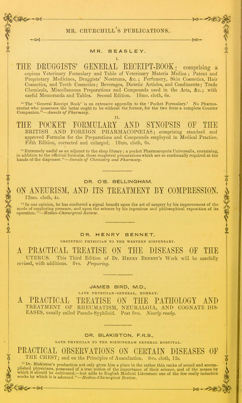 —©* : 30— MR. BEASLEY. I. THE DRUGGISTS' GENERAL RECEIPT-BOOK • comprising a copious Veterinary Formulary and Table of Veterinary Materia Medica ; Patent and Proprietary Medicines, Druggists' Nostrums, &c. ; Perfumery, Skin Cosmetics, Hair Cosmetics, and Teeth Cosmetics; Beverages, Dietetic Articles, and Condiments; Trade Chemicals, Miscellaneous Preparations and Compounds used in the Arts, &c.; with useful Memoranda and Tables. Second Edition. 18mo. cloth, 6s.  The ' General Receipt Book' is an extensive appendix to the ' Pocket Formulary.' No Pharma- ceutist who possesses the latter ought to be without the former, for the two form a complete Counter Companion.—Annals of Pharmacy. THE POCKET FORMULARY AND SYNOPSIS OF THE BRITISH AND FOREIGN PHARMACOPEIAS; comprising standard and approved Formulae for the Preparations and Compounds employed in Medical Practice. Fifth Edition, corrected and enlarged. 18mo. cloth, 6s.  Extremely useful as an adjunct to the shop library; a pocket Pharmacopoeia Universalis, containing, in addition to the officinal formulae, those magistral preparations which are so continually required at the hands of the dispenser.—Annals of Chemistry and Pharmacy. DR. O'B. BELLINGHAM. ON ANEURISM, AND ITS TREATMENT BY COMPRESSION. ^ 12mo. cloth, 4s.  In our opinion, he has conferred a signal benefit upon the art of surgery by his improvement of the mode of employing pressure, and upon the science by his ingenious and philosophical exposition of its operation.—Medico-Chirurgical Review. DR. HENRY B E N N E T, OBSTETRIC PHYSICIAN TO THE WESTERN DISPENSARY. A PRACTICAL TREATISE ON THE DISEASES OF THE UTERUS. This Third Edition of Dr. Henry Benhet's Work will be carefully revised, with additions. 8vo. Preparing. JAMES BIRD, M.D., LATE PHYSICIAN-GENERAL, BOMBAY. A PRACTICAL TREATISE ON THE PATHOLOGY AND TREATMENT OF RHEUMATISM, NEURALGIA, AND COGNATE DIS- EASES, usually called Pseudo-Syphiloid. Post 8vo. Nearly ready. DR. BLAKISTON, F.R.S., LATE PHYSICIAN TO THE BIRMINGHAM GENERAL HOSPITAL. PRACTICAL OBSERVATIONS ON CERTAIN DISEASES OF <> THE CHEST; and on the Principles of Auscultation. 8vo. cloth, 12s.  Dr. Blakiston's production not only gives him a place in the rather thin ranks of sound and accom- W/ 1 ,'. . • Pllyslc'nns. possessed of a true notion of the importance of their science, and of the means by which it should be cultivated,—but adds to English Medical Literature one of the few really inductive works by which it is adomcil—Mcdico-Chirui-frical Review. fe^jte^**-