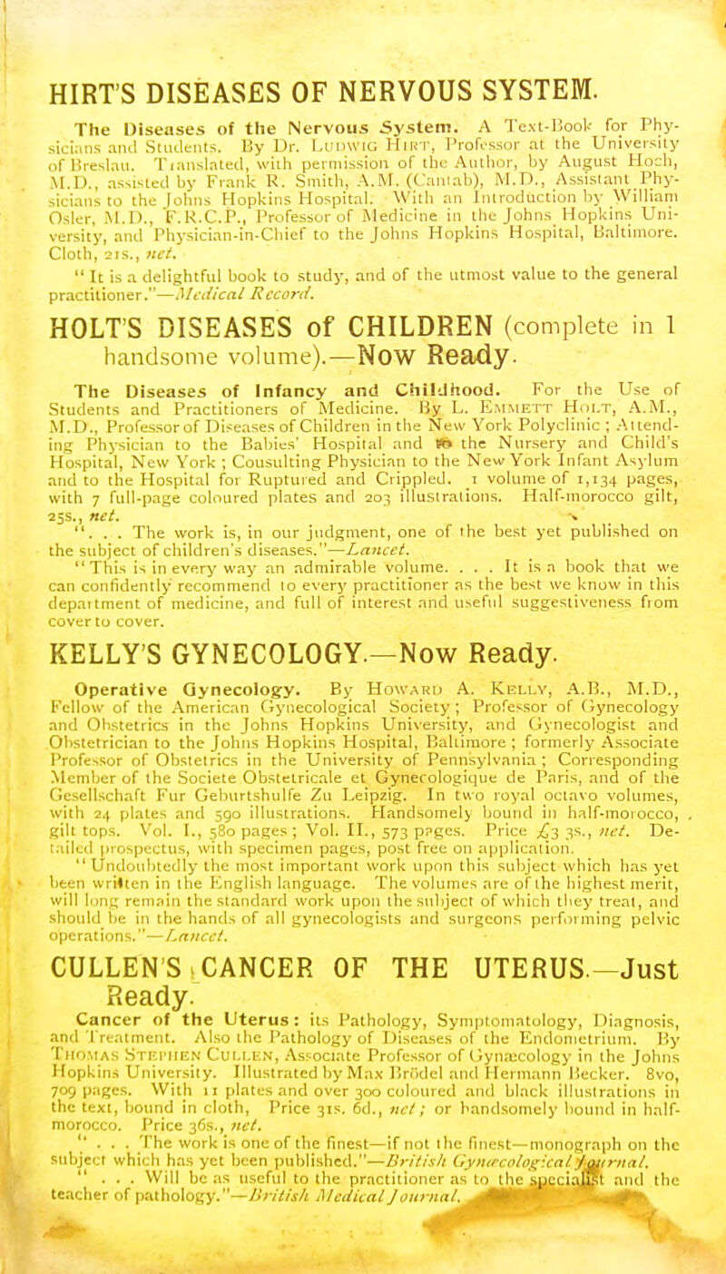 HIRT'S DISEASES OF NERVOUS SYSTEM. The Diseases of the Nervous System. A Text-Book for Phy- sicians and Students. By Dr. Ludwio HlRT, Professor at the University ofBreslau. Tiansla'ted, with permission of the Author, by August Hoch, M.D., assisted by Frank P. Smith, A.M. (Cantab); M.D., Assistant Phy- sicians to the Johns Hopkins Hospital. With an Introduction by William Osier, M.D., F.R.C.P., Professor of Medicine in the Johns Hopkins Uni- versity, and Physician-in-Chief to the Johns Hopkins Hospital, Baltimore. Cloth, 2is., net.  It is a delightful book to study, and of the utmost value to the general practitioner.—Medical Record. HOLT'S DISEASES of CHILDREN (complete in 1 handsome volume).—Now Ready. The Diseases of Infancy and Childhood. For the Use of Students and Practitioners of Medicine. By L. Emmett Holt, A.M., M.D., Professor of Diseases of Children in the New York Polyclinic ; Attend- ing Physician to the Babies' Hospital and *» the Nursery and Child's Hospital, New York ; Cousulting Physician to the New York Infant Asylum and to the Hospital for Ruptured and Crippled, r volume of 1,134 pages, with 7 full-page coloured plates and 203 illustrations. Half-morocco gilt, 25s., net. -» ... The work is, in our judgment, one of the best yet published on the subject of children's diseases.—Lancet.  This is in every way an admirable volume. ... It is a book that we can confidently recommend 10 every practitioner as the best we know in this department of medicine, and full of interest and useful suggestiveness from cover to cover. KELLY'S GYNECOLOGY.—Now Ready. Operative Gynecology. By Howard A. Kelly, A.B., M.D., Fellow of the American Gynecological Society; Professor of Gynecology and Obstetrics in the Johns Hopkins University, and Gynecologist and Obstetrician to the Johns Hopkins Hospital, Baltimore; formerly Associate Professor of Obstetrics in the University of Pennsylvania ; Corresponding Member of the Societe Obstetricale et Gynecologique de Paris, and of the Gesellschaft Fur Geburtshulfe Zu Leipzig. In two royal octavo volumes, with 24 plates and 590 illustrations. Handsomely bound in half-moiocco, gilt tops. Vol. I., 580 pages; Vol. II., 573 ppges. Price £j 3s., net De- tailed prospectus, with specimen pages, post free on application. Undoubtedly the most important work upon this subject which has yet been written in the English language. The volumes are of the highest merit, will lung remain the standard work upon the subject of which they treat, and shotdd be in the hands of all gynecologists and surgeons performing pelvic operations.—Lancet. CULLEN S 1 CANCER OF THE UTERUS-Just Ready. Cancer of the Uterus: its Pathology, Symptomatology, Diagnosis, and Treatment. Also the Pathology of Diseases of the Endometrium. By Thomas Stephen Cui.i.en, Associate Professor of Gynaecology in the Johns Hopkins University. Illustrated by Max Briklel and Hermann Becker. 8vo, 709 pages. With 11 plates and over 300 coloured and black illustrations in the text, bound in cloth, Price 31s. 6d., net; or handsomely bound in half- morocco. Price 36s., net. ... The work is one of the finest—if not the finest—monograph on the subject which has yet been published.—British Gynecological jmrnal. ... Will be as useful to the practitioner as to the s^ciatyR and the teacher of pathology.—British Medical Joitrnal. ^tltKUi ■Mk