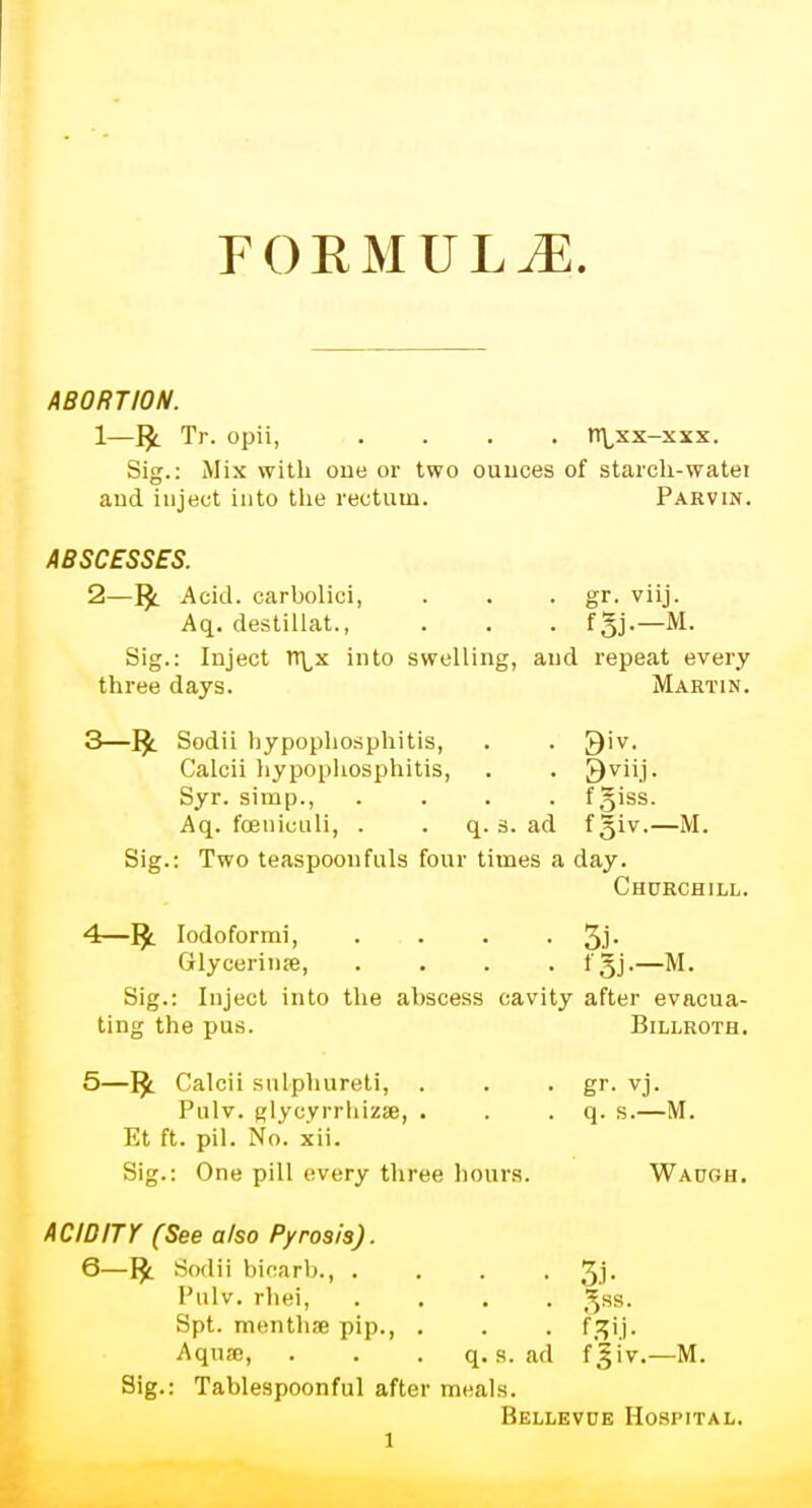 FORMULAE. ABORTION. 1— Tr. opii, .... n\xx-xxx. Sig.: Mix with one or two ounces of starch-watei and inject into the rectum. Parvin. ABSCESSES. 2— 1£ Acid, carbolici, . . . gr. viij. Aq. destillat., . . . fgj.—M. Sig.: Inject rr^x into swelling, and repeat every three days. Martin. 3— IJ. Sodii hypophosphitis, . . Qiv. Calcii hypophosphitis, . . 9viij. Syr. simp., .... fgiss. Aq. foeniculi, . q. s. ad f giv.—M. Sig.: Two teaspoonfuls four times a day. Churchill. 4— 1£ Iodoformi, . . . • 3J- Glycerinse, .... fgj.—M. Sig.: Inject into the abscess cavity after evacua- ting the pus. Billroth. 5— rj. Calcii sulphureti, . . . gr. vj. Pulv. glycyrrhizae, . . . q. s.—M. Et ft. pil. No. xii. Sig.: One pill every three hours. Waugh. ACIDITY (See also Pyrosis). 6— r£ Sodii bicarb., . . . . 3J- Pulv. rhei, .... gss. Spt. menthse pip., . . . fzij. Aquse, . . . q. s. ad f'giv.—M. Sig.: Tablespoonful after meals. Bellevue Hospital.