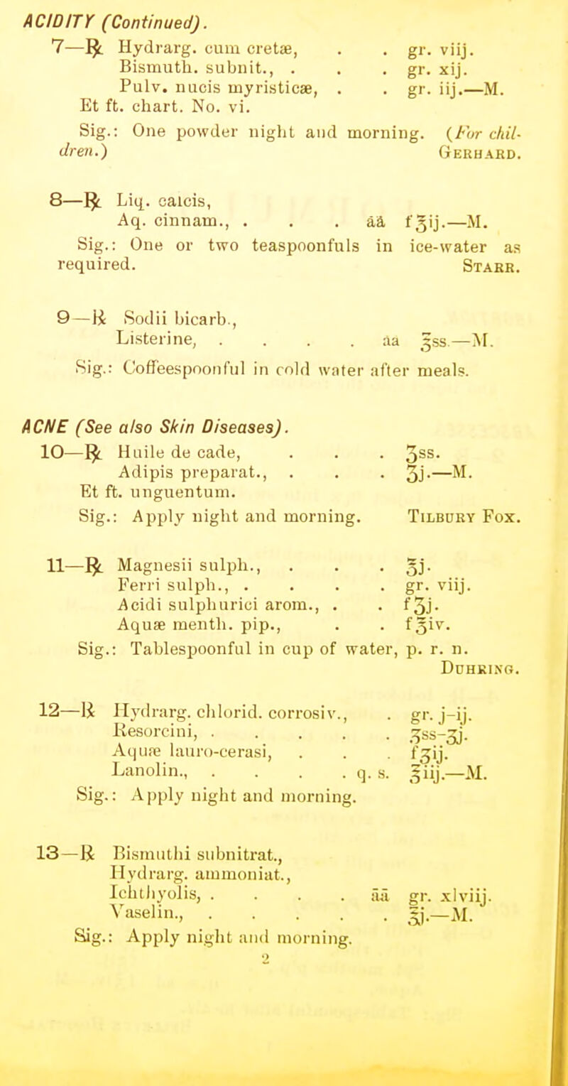 ACIDITY (Continued). 1—1£ Hydrarg. cum cretae, . . gr. viij. Bismuth, subnit., . . . gr. xij. Pulv. nucis myristicae, . . gr. iij.—M. Et ft. chart. No. vi. Sig.: One powder night and morning. {For chil- dren.) Gerhard. 8—J$_ Liq. caicis, Aq. cinnam., . . aa t'5'j-—M. Sig.: One or two teaspoonfuls in ice-water as required. Starr. 9—li Sodii bicarb., Listerine, aa gss.—M. Sig.: Coffeespoonful in cold water after meals. ACNE (See also Skin Diseases). 10—r£ Huile de cade, . . . 3SS* Adipis preparat., . . . 3j-—M. Et ft. nnguentum. Sig.: Apply night and morning. Tilbdry Fox. 11—r£ Magnesii sulph., . . . §j. Ferri sulph., .... gr. viij. Acidi sulphurici arom., . . f 3j- Aquae menth. pip., . . f§iv. Sig.: Tablespoonful in cup of water, p. r. n. Ddhkixg. 12—1£ Hydrarg. chlorid. corrosiv., . gr. j-ij. Resorcini, 3ss-3j. Aqua? lauro-cerasi, . . fzij. Lanolin., . . . . q. s. giij.—M. Sig.: Apply night and morning. 13—R Bismutbi subnitrat., Hydrarg. ammoniat., lehtliyolis, .... fui gr. xlviij. Vaselin., flf. Sig.: Apply night and morning.