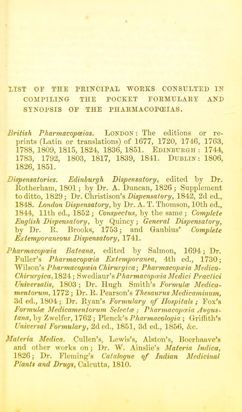 LIST OF THE PRINCIPAL WORKS CONSULTED IN COMPILING THE POCKET FORMELART AND SYNOPSIS OF THE PHARMACOPEIAS. British Pharmacopoeias. London : The editions or re- prints (Latin or translations) of 1677, 1720, 1746, 1763, 1788, 1809, 1815, 1824, 1836, 1851. Edinbttegh : 1744, 1783, 1792, 1803, 1817, 1839, 1841. Dublin: 1806, 1826, 1851. Dispensatories. Edinburgh Dispensatory, edited by Dr. Rotherham, 1801; by Dr. A. Duncan, 1826; Supplement to ditto, 1829; Dr. Christison's Dispensatory, 1842, 2d ed., 1848. London Dispensatory, by Dr. A. T. Thomson, 10th ed., 1844, 11th ed., 1852 ; Conspectus, by the same ; Complete English Dispensatory, by Quincy; General Dispensatory, by Dr. R. Brooks, 1753; and Gaubius' Complete Extemporaneous Dispensatory, 1741. Pharmacopoeia Bateana, edited by Salmon, 1694; Dr. Fuller's Pharmacopceia Extemporanea, 4 th ed., 1730; Wilson's Pharmacopceia Chiruryica; Pharmacopoeia Medico- Chirurgica, 1824; S wediaur's Pharmacopceia Medici Practici Universalis, 1803 ; Dr. Hugh Smith's Formula Medica- mentorum, 1772 ; Dr. R. Pearson's Thesaurus Medicaminum, 3d ed., 1804; Dr. Ryan's Formulary of Hospitals ; Vox's Formula Medicamenlorum Selects; P liarmacopada Avgus- tana, by Zwelfer, 1762; Plenck's Pharmacologia ; Griltith's Universal Formulary, 2d ed., 1851, 3d ed., 1856, &c. Materia Mcdica. Cullen's, Lewis's, Alston's, Bocrhaave's and other works on; Dr. W. Ainslie's Materia Indica, 1826; Dr. Fleming's Catalogue of Indian Medicinal Plants and Drugs, Calcutta, 1810.