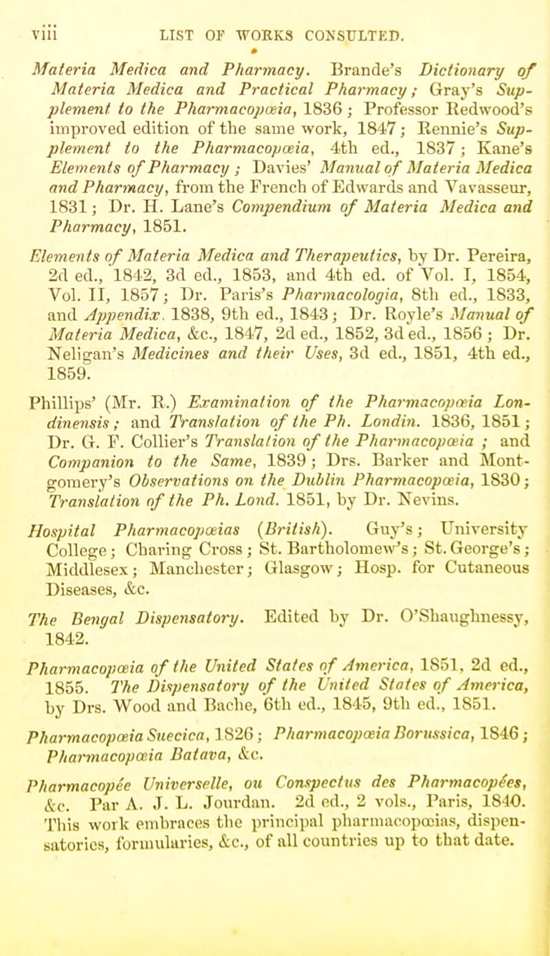 Materia Medica and Pharmacy. Brande's Dictionary of Materia Medica and Practical Pharmacy; Gray's Sup- plement, to the Pharmacopoeia, 1836 ; Professor Redwood's improved edition of the same work, 1847; Eennie's Sup- plement to the Pharmacopoeia, 4th ed., 1837; Kane's Elements of Pharmacy ; Davies' Manual of Materia Medica and Pharmacy, from the French of Edwards and Vavasseur, 1831; Dr. H. Lane's Compendium of Materia Medica and Pharmacy, 1851. Elements of Materia Medica and Therapeutics, by Dr. Pereira, 2d ed., 1842, 3d ed., 1853, and 4th ed. of Vol. I, 1854, Vol. II, 1857; Dr. Paris's Pharmacologia, 8th ed., 1S33, and Appendix. 1838, 9th ed., 1843; Dr. Royle's Manual of Materia Medica, &c, 1847, 2d ed., 1852, 3d ed., 1856 ; Dr. Neligan's Medicines and their Uses, 3d ed., 1851, 4th ed., 1859. Phillips' (Mr. E.) Examination of the Pharmacopceia Lon- dinensis ; and Translation of the Ph. Londin. 1836, 1851; Dr. G. P. Collier's Translation of the Pharmacopceia ; and Companion to the Same, 1839 ; Drs. Barker and Mont- gomery's Observations on the Dublin Pharmacopoeia, 1S30; Translation of the Ph. Lond. 1851, by Dr. Nevins. Hospital Pharmacopoeias (British). Guy's; University- College ; Charing Cross ; St. Bartholomew's; St. George's; Middlesex; Manchester; Glasgow; Hosp. for Cutaneous Diseases, &c. The Bengal Dispensatory. Edited by Dr. O'Shaughnessy, 1842. Pharmacopoeia of the United States of America, 1851, 2d ed., 1855. The Dispensatory of the United States of America, by Drs. Wood and Bache, 6th ed., 1845, 9th ed., 1851. Pharmacopoeia Suecica, 1826; Pharmacopoeia Borussica, 1S46; Pharmacopoeia Baiava, &c. Pharmacopee Universale, ou Conspectus des Pharmacope'es, &c. Par A. J. L. Jourdan. 2d ed., 2 vols., Paris, 1840. This work embraces the principal pharmacopoeias, dispen- satories, formularies, &c, of all countries up to that date.