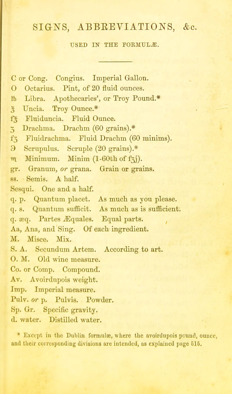 SIGNS, ABBEEVIATIONS, &c. USED IN THE FORMULAE. C or Cong. Congius. Imperial Gallon. O Octarius. Pint, of 20 fluid ounces. lb Libra. Apothecaries', or Troy Pound.* 3 Uncia. Troy Ounce.* f| Fluiduncia. Fluid Ounce. 5 Drachma. Drachm (60 grains).* i'5 Fluidrachma. Fluid Drachm (60 minims). 3 Scrupulus. Scruple (20 grains).* tt\. Minimum. Minim (l-60th of f3j). gr. Granum, or grana. Grain or grains. ss. Semis. A half. Sesqui. One and a half. q. p. Quantum placet. As much as you please, q. s. Quantum sufficit. As much as is sufficient', q. oeq. Partes iEquales. Equal parts. Aa, Ana, and Sing. Of each ingredient. M. Misce. Mix. S. A. Secundum Artem. According to art. O. M. Old wine measure. Co. or Comp. Compound. Av. Avoirdupois weight. Imp. Imperial measure. Pulv. or p. Pulvis. Powder. Sp. Gr. Specific gravity. (L water. Distilled water. * Except in the Dublin formula!, w here the avoirdupois pound, oun and their corresponding divisions are intended, as explained page 516.