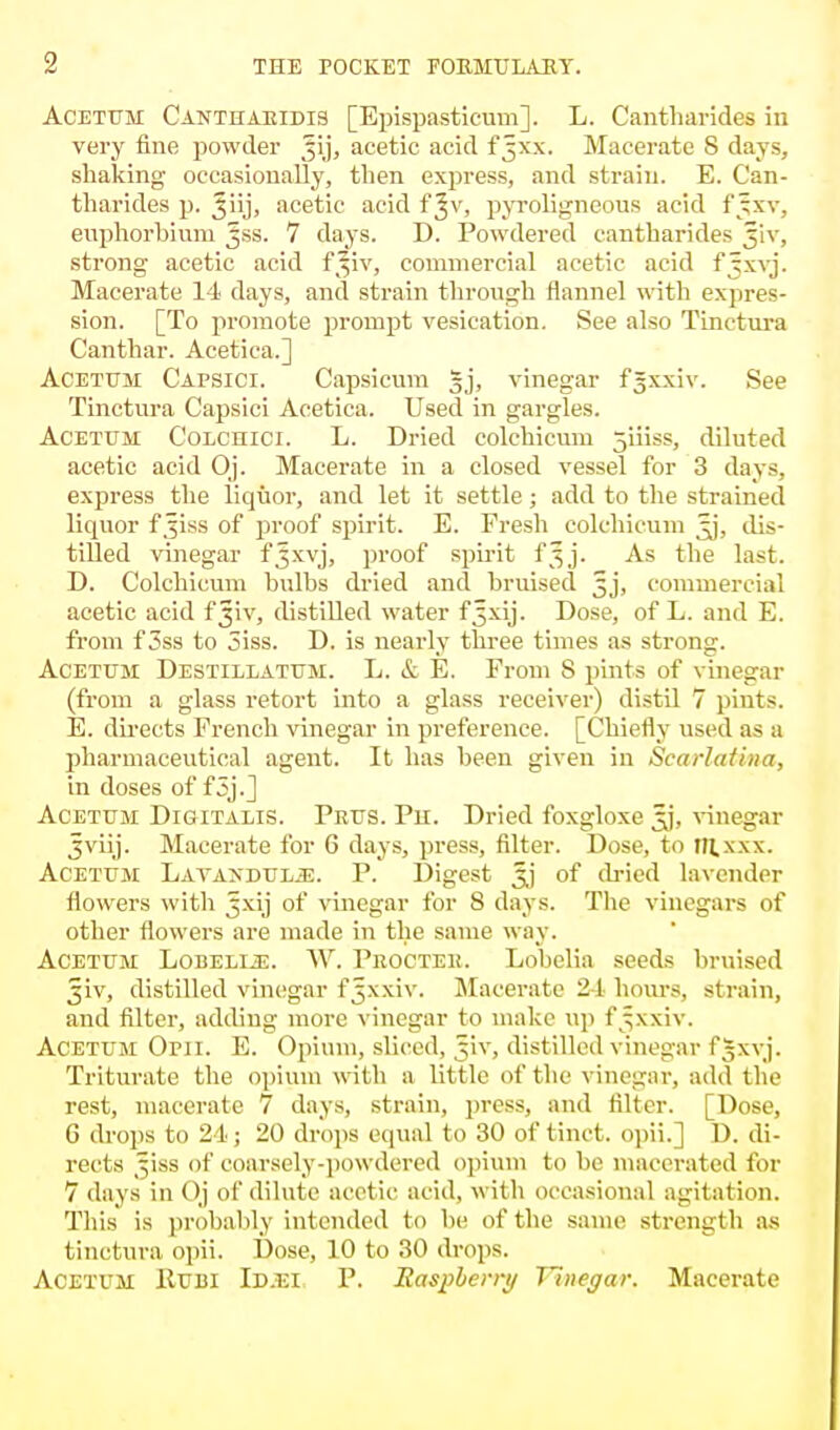 Acetttm Cantharidis [Epispasticum]. L. Cantharides in very fine powder Jij, acetic acid f^xx. Macerate 8 days, shaking occasionally, then express, and strain. E. Can- tharides p. Jiij, acetic acid f ^v, pyroligneous acid f'jxv. enphorbium ^ss. 7 days. D. Powdered cantharides jiv, strong acetic acid f*iv, commercial acetic acid fjxvj. Macerate 14 days, and strain through flannel with expres- sion. [To promote prompt vesication. See also TLnctura Canthar. Acetica.] Acetum Capsici. Capsicum gj, vinegar fgxxiv. See Tinctura Capsici Acetica. Used in gargles. Acetum Cc-LCnici. L. Dried colchicum jiiiss, diluted acetic acid Oj. Macerate in a closed vessel for 3 days, express the liquor, and let it settle; add to the strained liquor f ^iss of proof spirit. E. Fresh colchicum ^j, dis- tilled vinegar f^xvj, proof spirit f5j. As the last. D. Colchicum bulbs dried and bruised 5J, commercial acetic acid f^iv, distilled water f5xij. Dose, of L. and E. from f 3ss to 3iss. D. is nearly three times as strong. Acetum Destillatum. L. & E. From S pints of vinegar (from a glass retort into a glass receiver) distil 7 pints. E. directs French vinegar in preference. [Chiefly used as a pharmaceutical agent. It has been given in Scarlatina, in doses of f5j.] Acetum Digitalis. Prus. Ph. Dried foxgloxe xj, vinegar Jviij. Macerate for 6 days, press, filter. Dose, to m.xxx. Acetum Lavandula. P. Digest of dried lavender flowers with Jxij of vinegar for 8 days. The vinegars of other flowers are made in the same way. Acetum Lobelije. W. Procteu. Lobelia seeds bruised ^iv, distilled vinegar f^xxiv. Macerate 24hours, strain, and filter, adding more vinegar to make up f^xxiv. Acetum Opii. E. Opium, sliced, fiv, distilled vinegar fgxvj. Triturate the opium with a little of the vinegar, add Un- rest, macerate 7 days, strain, press, and filter. [Dose, 6 drops to 24; 20 drops equal to 30 of tinct. opii.] D. di- rects ^iss of coarsely-powdered opium to be macerated for 7 days in Oj of dilute acetic acid, with occasional agitation. This is probably intended to be of the same strength as tinctura opii. Dose, 10 to 30 drops. Acetum Hum Id.ei P. Raspberry Tluegar. Macerate