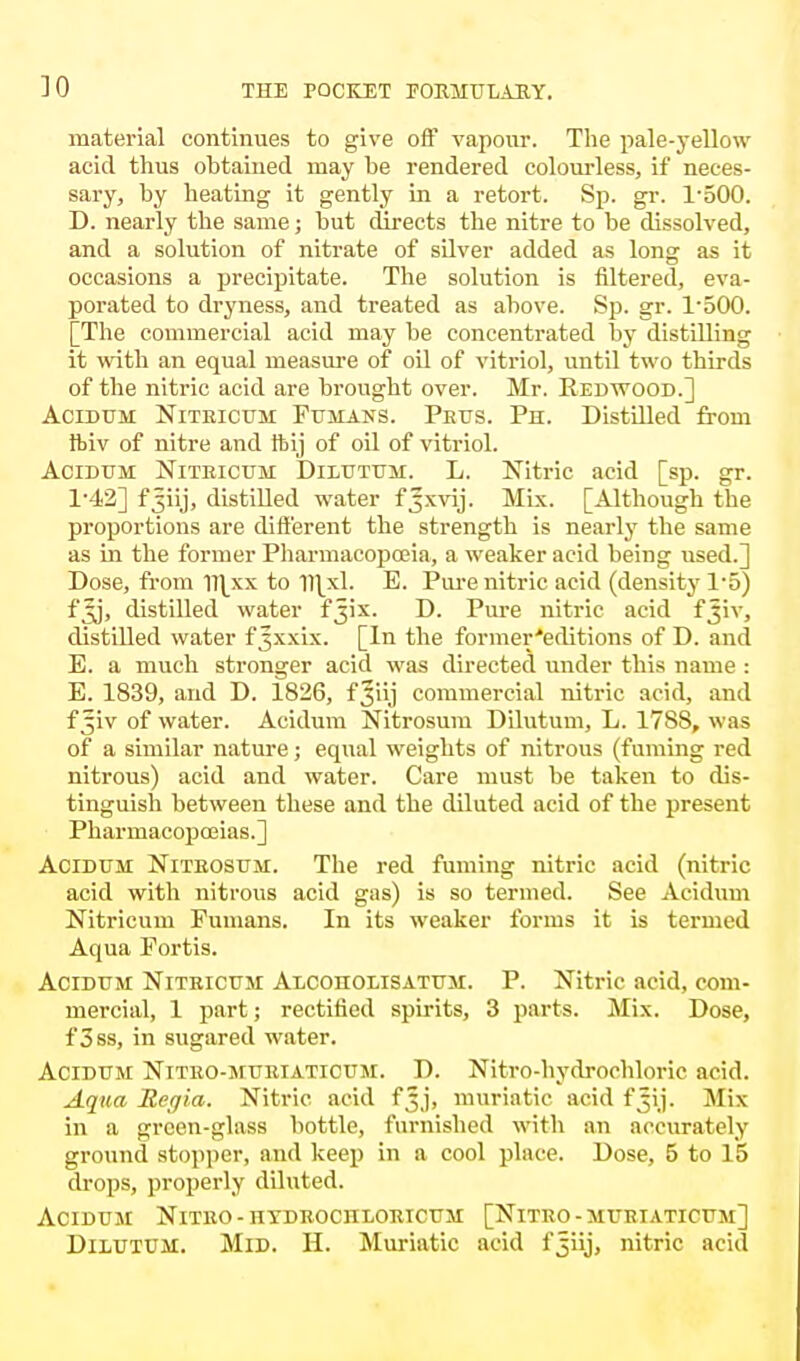 JO material continues to give off vapour. The pale-yellow acid thus obtained may be rendered colourless, if neces- sary, by heating it gently in a retort. Sp. gr. 1-500. D. nearly the same; but directs the nitre to be dissolved, and a solution of nitrate of silver added as long as it occasions a precipitate. The solution is filtered, eva- porated to dryness, and treated as above. Sp. gr. P500. [The commercial acid may be concentrated by distilling it with an equal measure of oil of vitriol, until two thirds of the nitric acid are brought over. Mr. Redwood.] Acidum Nitricum Fumans. Peus. Ph. Distilled from ftiv of nitre and tbij of oil of vitriol. Acidum Nitricum Dilutum. L. Nitric acid [sp. gr. 1*42] f^iij, distilled water f Jxvij. Mix. [Although the proportions are different the strength is nearly the same as in the former Pharmacopoeia, a weaker acid being used.] Dose, from nixx to U\xL E. Pure nitric acid (density 1-5) fJj, distilled water fjix. D. Pure nitric acid fjiv, distilled water fjxxix. [In the former'editions of D. and E. a much stronger acid was directed under this name : E. 1839, and D. 1826, fjiij commercial nitric acid, and f^iv of water. Acidum Nitrosum Dilutum, L. 17SS, was of a similar nature; equal weights of nitrous (fuming red nitrous) acid and water. Care must be taken to dis- tinguish between these and the diluted acid of the present Pharmacopoeias.] Acidum Nitrosum. The red fuming nitric acid (nitric acid with nitrous acid gas) is so termed. See Acidum Nitricum Fumans. In its weaker forms it is termed Aqua Portis. Acidum Nitricum Alcoholisatum. P. Nitric acid, com- mercial, 1 part; rectified spirits, 3 parts. Mix. Dose, f3ss, in sugared water. Acidum Nitro-muriaticum. D. Nitro-hydroehloric acid. Aqua Rejia. Nitric acid fjj, muriatic acid f^ij. ]\Iix in a green-glass bottle, furnished with an accurately ground stopper, and keep in a cool place. Dose, 5 to 15 drops, properly diluted. Acidum Nitro-hydrociiloricum [Nitro-muriaticum] Dilutum. Mid. H. Muriatic acid f^iij, nitric acid