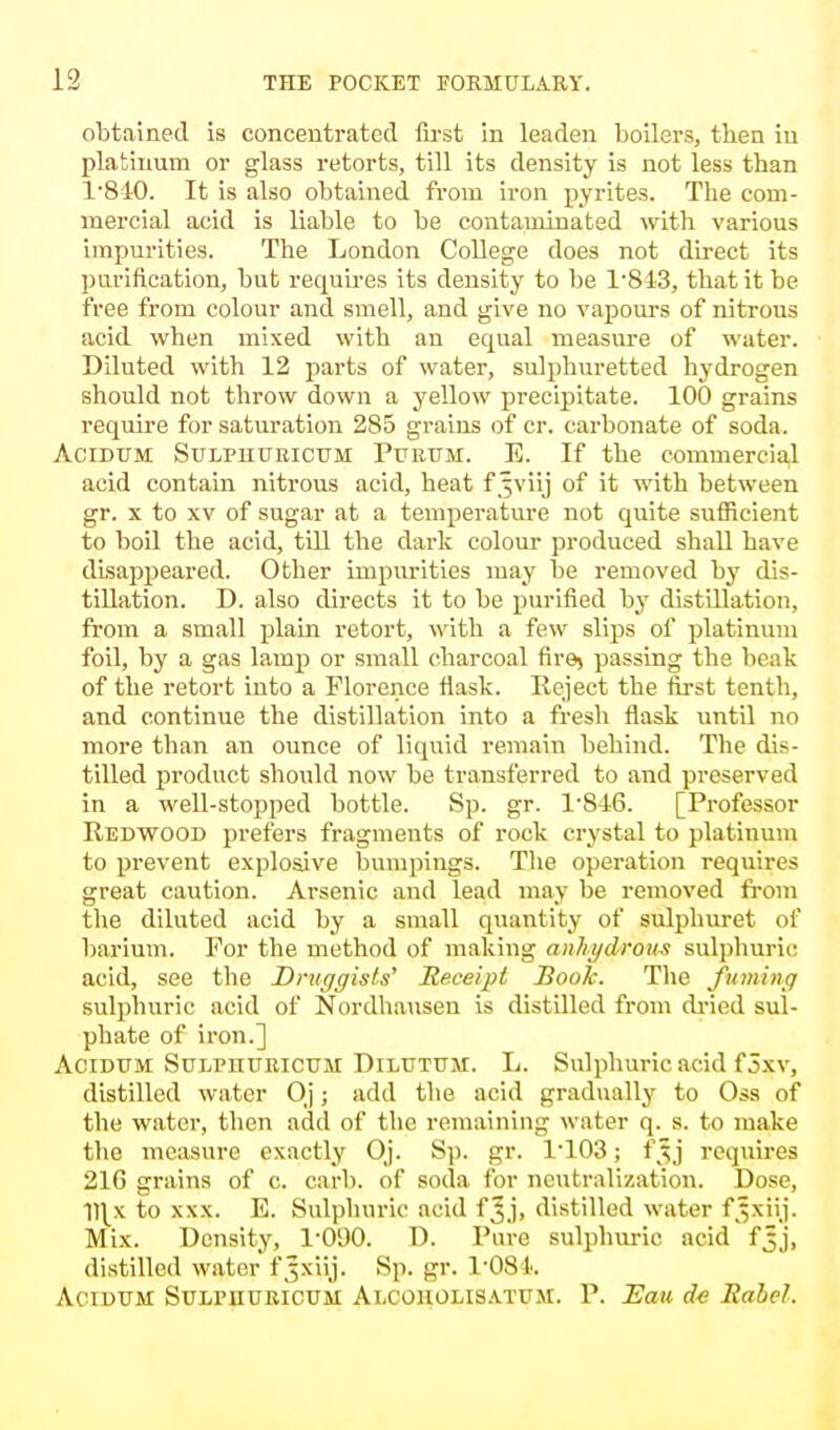 obtained is concentrated first in leaden boilers, then in platinum or glass retorts, till its density is not less than 1*840. It is also obtained from iron pyrites. The com- mercial acid is liable to be contaminated with various impurities. The London College does not direct its purification, but requh'es its density to be 1'813, that it be free from colour and smell, and give no vapours of nitrous acid when mixed with an equal measure of water. Diluted with 12 parts of water, sulphuretted hydrogen should not throw down a yellow precipitate. 100 grains require for saturation 285 grains of cr. carbonate of soda. Acidum Sulpuuricum Puiium. E. If the commercial acid contain nitrous acid, heat f .^viij of it with between gr. x to xv of sugar at a temperature not quite sufficient to boil the acid, till the dark colour produced shall have disappeared. Other impurities may be removed by dis- tillation. D. also directs it to be purified by distillation, from a small plain retort, with a few slips of platinum foil, by a gas lamp or small charcoal fire) passing the beak of the retort into a Florence flask. Reject the first tenth, and continue the distillation into a fresh flask until no more than an ounce of liquid remain behind. The dis- tilled product should now be transferred to and preserved in a well-stopped bottle. Sp. gr. P846. [Professor Redwood prefers fragments of rock crystal to platinum to prevent explosive Dumpings. The operation requires great caution. Arsenic and lead may be removed from the diluted acid by a small quantity of sulphuret of barium. For the method of making anhydrous sulphuric acid, see the Druggists' Receipt Book. The fuming sulphuric acid of Nordhausen is distilled from dried sul- phate of iron.] Acidum Sulpuuricum Dilutum. L. Sulphuric acid f 5xv, distilled water Oj; add the acid gradually to Oss of the water, then add of the remaining water q. s. to make the measure exactly Oj. Sp. gr. P103; f^j requires 21G grains of c. carb. of soda for neutralization. Dose, fllx to xxx. E. Sulphuric acid f5,], distilled water f^xiij. Mix. Density, TOOO. D. Pure sulphuric acid fjj, distilled water f^xiij. Sp. gr. l'OSk Acidum Sulpiiuricum Alcoholisatum. P. Eau cfe Rahel,