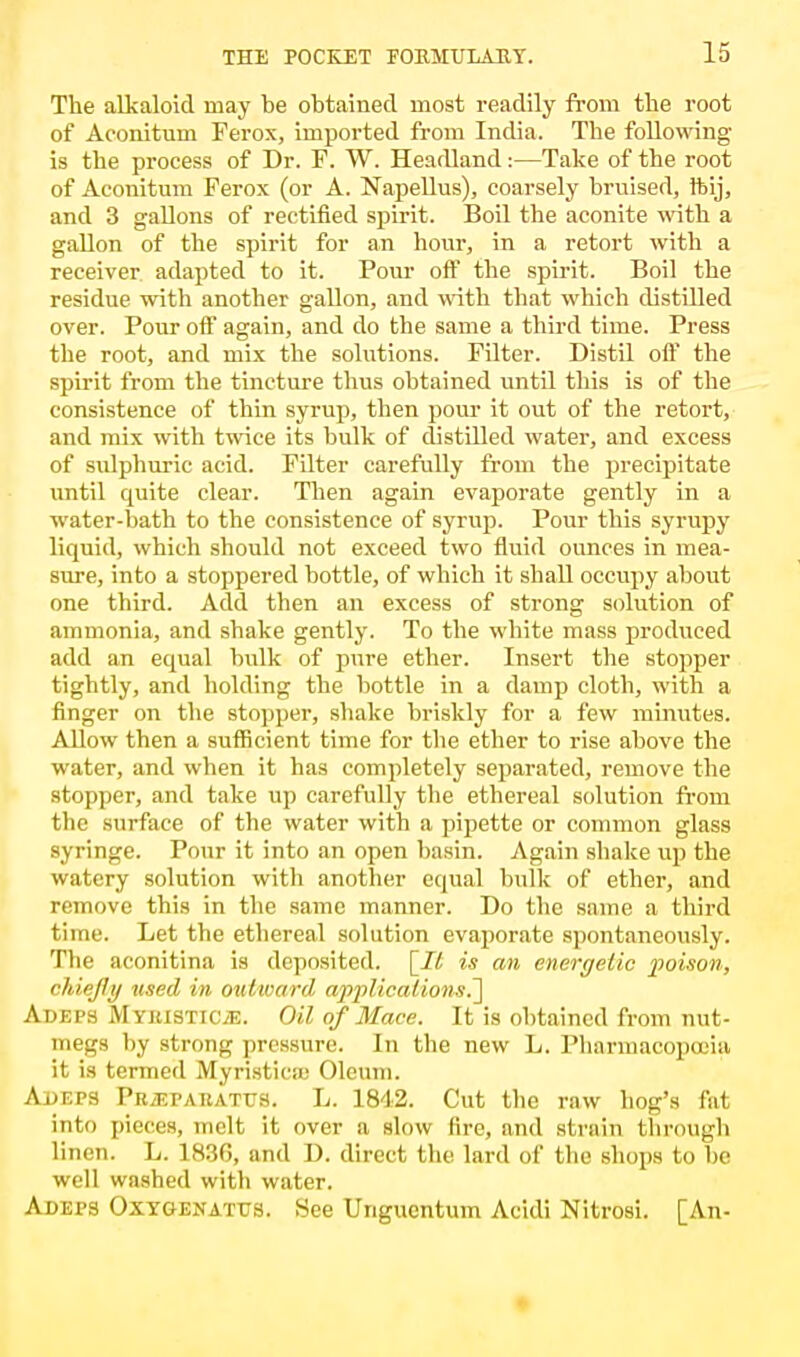 IS The alkaloid may be obtained most readily from the root of Aconitum Ferox, imported from India. The following is the process of Dr. F. W. Headland:—Take of the root of Aconitum Ferox (or A. Napellus), coarsely bruised, ftij, and 3 gallons of rectified spirit. Boil the aconite with a gallon of the spirit for an hour, in a retort with a receiver adapted to it. Pour off the spirit. Boil the residue with another gallon, and with that which distilled over. Pour off again, and do the same a third time. Press the root, and mix the solutions. Filter. Distil off the spirit from the tincture thus obtained until this is of the consistence of thin syrup, then pour it out of the retort, and mix with twice its bulk of distilled water, and excess of sulphuric acid. Filter carefully from the precipitate until quite clear. Then again evaporate gently in a water-bath to the consistence of syrup. Pour this syrupy liquid, which should not exceed two fluid ounces in mea- sure, into a stoppered bottle, of which it shall occupy about one third. Add then an excess of strong solution of ammonia, and shake gently. To the white mass produced add an equal bulk of pure ether. Insert the stopper tightly, and holding the bottle in a damp cloth, with a finger on the stopper, shake briskly for a few minutes. Allow then a sufficient time for the ether to rise above the water, and when it has completely separated, remove the stopper, and take up carefully the ethereal solution from the surface of the water with a pipette or common glass syringe. Pour it into an open basin. Again shake up the watery solution with another equal bulk of ether, and remove this in the same manner. Do the same a third time. Let the ethereal solution evaporate spontaneously. The aconitina is deposited. [It is an energetic poison, chiefly used in outward applications.~\ Adeps MYiusTiCiE. Oil of Mace. It is obtained from nut- megs by strong pressure. In the new L. Pharmacopoeia it is termed Myristica; Oleum. Adeps PBiEPARATUS. L. 1842. Cut the raw hog's fat into pieces, melt it over a slow lire, and strain through linen. L. 1836, and D. direct the lard of the shops to he well washed witli water. Adeps Oxygenattjs. See Unguentum Acidi Nitrosi. [An-