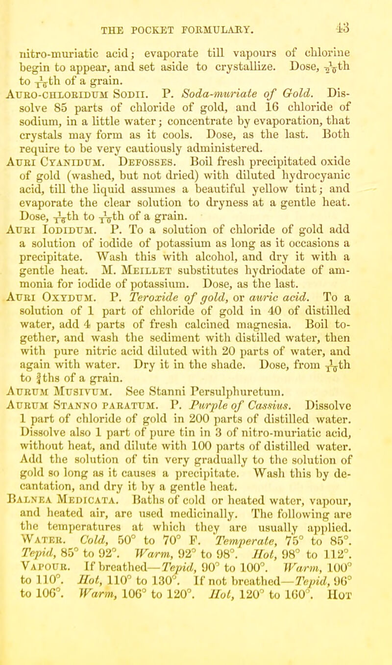 idtro-muriatic acid; evaporate till vapours of chlorine begin to appear, and set aside to crystallize. Dose, T>\th to -nj^h of a grain. Aubo-chloeidttm Sodii. P. Soda-muriate of Gold. Dis- solve 85 parts of chloride of gold, and 16 chloride of sodium, in a little water; concentrate by evaporation, that crystals may form as it cools. Dose, as the last. Both require to he very cautiously administered. Auri Cyanidum. Defosses. Boil fresh precipitated oxide of gold (washed, but not dried) with diluted hydrocyanic acid, till the liquid assumes a beautiful yellow tint; and evaporate the clear solution to dryness at a gentle heat. Dose, -jVth to TVth of a grain. Attei Iodiduh. P. To a solution of chloride of gold add a solution of iodide of potassium as long as it occasions a precipitate. Wash this with alcohol, and dry it with a gentle heat. M. Meillet substitutes hydriodate of am- monia for iodide of potassium. Dose, as the last. Attri Oxydt/m. P. Teroxide of gold, or auric acid. To a solution of 1 part of chloride of gold in 40 of distilled water, add 4 parts of fresh calcined magnesia. Boil to- gether, and wash the sediment with distilled water, then with pure nitric acid diluted with 20 parts of water, and again with water. Dry it in the shade. Dose, from ^th to fths of a grain. Atjrum Musivum. See Stanni Persulphuretum. Aurum Stanno parattjm. P. Purple of Cassius. Dissolve 1 part of chloride of gold in 200 parts of distilled water. Dissolve also 1 part of pure tin in 3 of nitro-muriatic acid, without heat, and dilute with 100 parts of distilled water. Add the solution of tin very gradually to the solution of gold so long as it causes a precipitate. Wash this by de- cantation, and dry it by a gentle heat. Balnea Medtcata. Baths of cold or heated water, vapour, and heated air, are used medicinally. The following axe the temperatures at which they are usually applied. Water. Cold, 50° to 70° P. 'Temperate, 75° to 85°. Tepid, 85° to 92°. Warm, 92° to 98°. Hot, 98° to 112°. Vapour. If breathed— Tepid, VQP to 100°. Warm. L00° to 110°. Hot, 110° to 130°. If not breathed—Tepid, 96° to 10G°. Warm, 100° to 120°. Hot, 120° to 1G0°. Hot