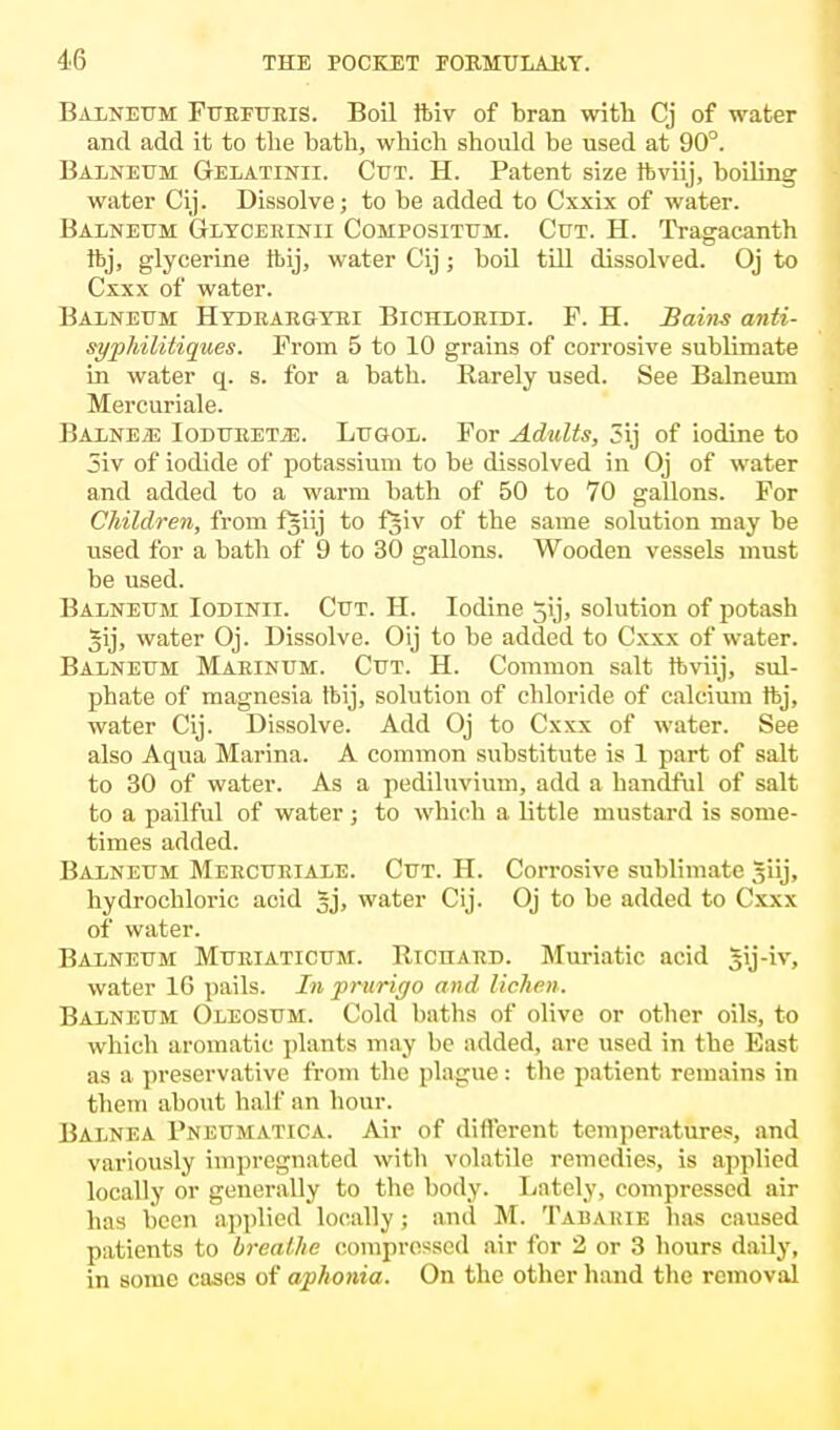 Balneum Furfuris. Boil ftiv of bran with Cj of water and add it to the bath, which should be used at 90°. Balneum Gelatinii. Cut. H. Patent size ftviij, boiling water Cij. Dissolve; to be added to Cxxix of water. Balneum Glycerinii Compositum. Cut. H. Tragacanth ftj, glycerine ftij, water Cij; boil till dissolved. Oj to Cxxx of water. Balneum Hydrargyri Bichloridi. P. H. Bairn anti- syphilitiques. Prom 5 to 10 grains of corrosive sublimate in water q. s. for a bath. Rarely used. See Balneum Mercuriale. BalnE2E Ioduretje. Lugol. For Adults, 3ij of iodine to 5iv of iodide of potassium to be dissolved in Oj of water and added to a warm bath of 50 to 70 gallons. For Children, from fjiij to fjiv of the same solution may be used for a bath of 9 to 30 gallons. Wooden vessels must be used. Balneum Iodinii. Cut. H. Iodine jij, solution of potash §ij, water Oj. Dissolve. Oij to be added to Cxxx of water. Balneum Marinum. Cut. H. Common salt ftviij, sul- phate of magnesia ftij, solution of chloride of calcium ftj, water Cij. Dissolve. Add Oj to Cxxx of water. See also Aqua Marina. A common substitute is 1 part of salt to 30 of water. As a pediluvium, add a handful of salt to a pailful of water ; to which a little mustard is some- times added. Balneum Mercuriale. Cut. H. Corrosive sublimate giij, hydrochloric acid 5j, water Cij. Oj to be added to Cxxx of water. Balneum Muriaticum. Richard. Muriatic acid 3ij-iv, water 1G pails. In prurigo and lichen. Balneum Oleosum. Cold baths of olive or other oils, to which aromatic plants may he added, are used in the East as a preservative from the plague : the patient remains in them about half an hour. Balnea Pneumatica. Air of different temperatures, and variously impregnated with volatile remedies, is applied locally or generally to the body. Lately, compressed air has been applied locally; and M. Tab ABIE has caused patients to breathe compressed air for 2 or 3 hours daily, in some cases of aphonia. On the other hand the removal