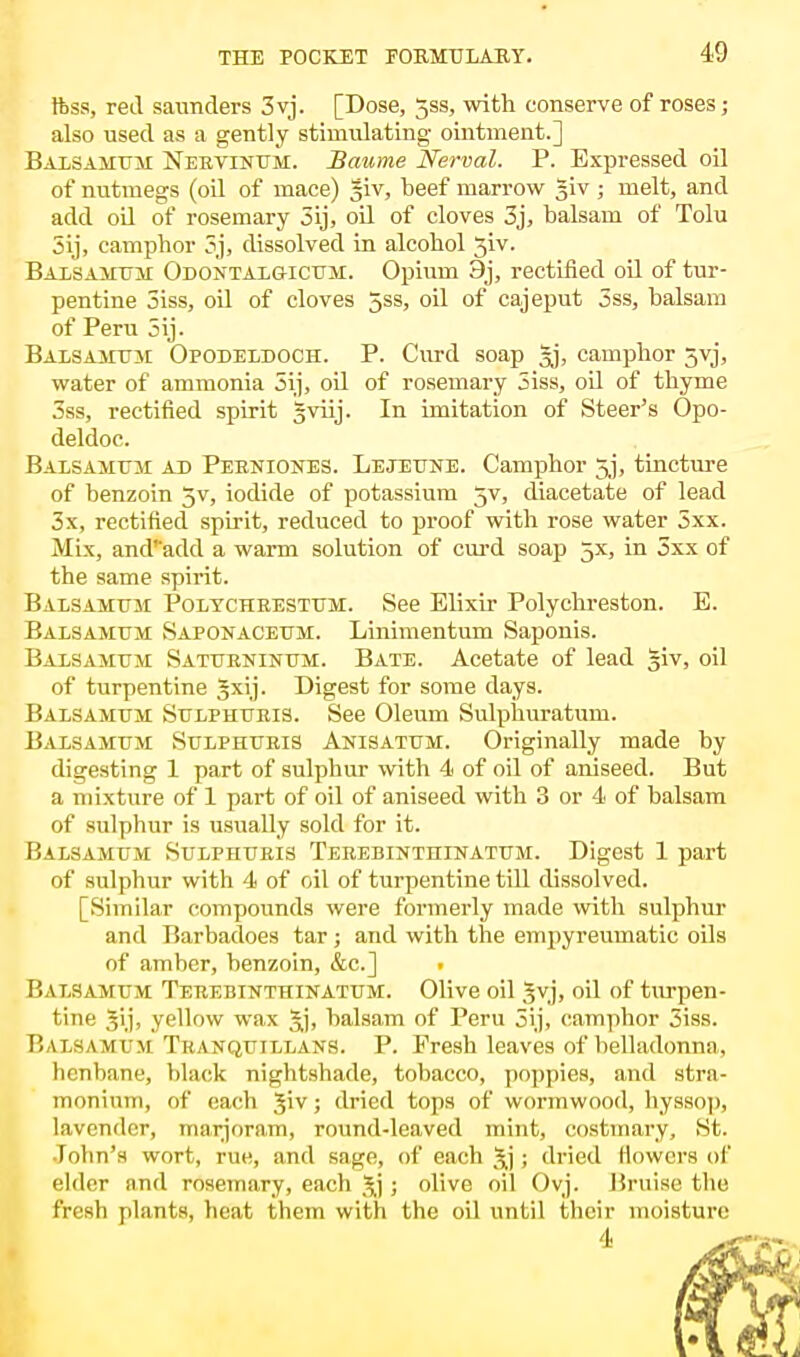 19 ftss, red saunders 3vj. [Dose, 5ss, with conserve of roses; also used as a gently stimulating ointment.] Balsamum Neevinum. Baume Nerval. P. Expressed oil of nutmegs (oil of mace) |iv, beef marrow Jiv ; melt, and add oil of rosemary 5ij, oil of cloves 3j, balsam of Tolu 3ij, camphor 3j, dissolved in alcohol 3iv. Balsamum Odontalq-icum. Opium 9j, rectified oil of tur- pentine 3iss, oil of cloves 5ss, oil of cajeput 5ss, balsam of Peru 5ij. Balsamtjm Opodeldoch. P. Curd soap Ij, camphor 5vj, water of ammonia 5ij, oil of rosemary 5iss, oil of thyme 3ss, rectified spirit gviij. In imitation of Steer's Opo- deldoc. Balsamtjm ad Pebniones. Lejeune. Camphor 5j, tincture of benzoin 5v, iodide of potassium 5V, diacetate of lead 3x, rectified spirit, reduced to proof with rose water 5xx. Mix, and'add a warm solution of curd soap 5X, in 5xx of the same spirit. Balsamum Polycheestum. See Elixir Polychreston. E. Balsamum Saponaceum. Linimentum Saponis. Balsamum Saturninum. Bate. Acetate of lead §iv, oil of turpentine 3xij. Digest for some days. Balsamum Sulphueis. See Oleum Sulphuratum. Balsamum Sulphuris Anisatum. Originally made by digesting 1 part of sulphur with 4 of oil of aniseed. But a mixture of 1 part of oil of aniseed with 3 or 4 of balsam of sulphur is usually sold for it. Balsamum Sulphueis Teeebinthinatum. Digest 1 part of sulphur with 4 of oil of turpentine till dissolved. [Similar compounds were formerly made with sulphur and Barbadoes tar ; and with the empyreumatic oils of amber, benzoin, &c] . P.alsamum Teeebinthinatum. Olive oil Jvj, oil of turpen- tine Ji.j; yellow wax Jj, balsam of Peru 5ij, camphor 3iss. Balsamum Trakquillans. P. Fresh leaves of belladonna, henbane, black nightshade, tobacco, poppies, and stra- monium, of each Jiv; dried tops of wormwood, hyssop, lavender, marjoram, round-leaved mint, costmary, St. Jolin's wort, rue, anil sage, of each 3j ; dried flowers of elder and rosemary, each $j ; olive oil Ovj. Bruise the fresh plants, heat them with the oil until their moisture 4 ^