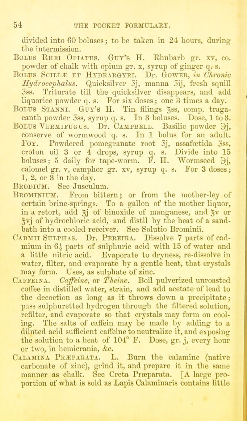 divided into 60 boluses; to be taken in 24 hours, during the intermission. Bolus Rhei Opiatus. Guy's H. Rhubarb gr. xv, co. powder of chalk with opium gr. x, syrup of ginger q. s. Bolus Scill^: et Hydraegyei. Dr. GovvT-b, in Chronic Hydrocephalus. Quicksilver 5j, manna 3ij, fresh squill 5ss. Triturate till the quicksilver disappears, and add liquorice powder q. s. For six doses; one 3 times a day. Bolus Stanni. Guy's H. Tin filings gss, comp. traga- canth powder 3ss, syrup q. s. In 3 boluses. Dose, 1 to 3. Bolus Veehifugus. Dr. Campbell. Basilic powder 9j, conserve of wormwood q. s. In 1 bolus for an adult. Foy. Powdered pomegranate root 3j, assafoetida 3ss, croton oil 3 or 4 drops, syrup q. s. Divide into 15 boluses; 5 daily for tape-worm. F. H. Wormseed 3j, calomel gr. v, camphor gr. xv, syrup q. s. For 3 doses; 1, 2, or 3 in the day. Beodium. See Jusculum. Beominium. From bittern; or from the mother-ley of certain brine-springs. To a gallon of the mother liquor, in a retort, add of binoxide of manganese, and §v or gvj of hydrochloric acid, and distil by the heat of a sand- bath into a cooled receiver. See Solutio Brominii. Cadmii Sulphas. Dr. Peeeira. Dissolve 7 parts of cad- mium in 6.j parts of sulphuric acid with 15 of water and a little nitric acid. Evaporate to dryness, re-dissolve in water, filter, and evaporate by a gentle heat, that crystals may form. Uses, as sulphate of zinc. Caffeina. Caffeine, or Theine. Boil pulverized unroasted coffee in distilled water, strain, and add acetate of lead to the decoction as long as it throws down a precipitate; pass sulphuretted hydrogen through the filtered solution, refilter, and evaporate so that crystals may form on cool- ing. The salts of caffein may be made by adding to a diluted acid sufficient caffeine to neutralize it, and exposing the solution to a heat of 104° F. Dose, gr. j, every hour or two, in hemicrania, &c. Calamina Pe.epabata. L. Burn the calamine (native carbonate of zinc), grind it, and prepare it in the same manner as chalk. See Creta Prreparata. [A large pro- portion of what is sold as Lapis Calaminaris contains little