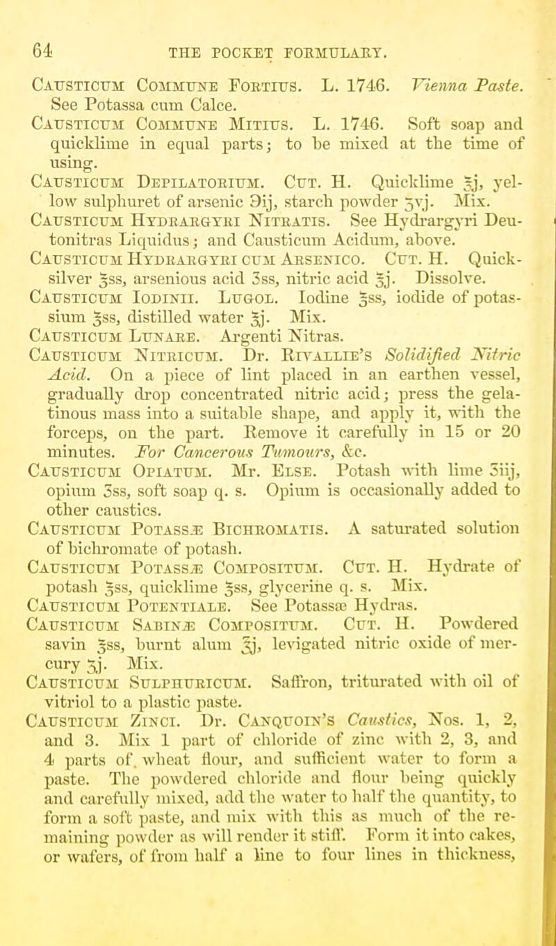 Causticum Commune Fortius. L. 1746. Vienna Paste. See Potassa cum Calce. Causticum Commune Mitius. L. 1746. Soft soap and quicklime in equal parts; to be mixed at the time of using. Causticum Depilatorium. Cut. H. Quicklime gj, yel- low sulpliuret of arsenic 3ij, starch powder 5vj. Mix. Causticum Hydbaegyei Nitratis. See Hydrargyri Deu- tonitras Liquidus; and Causticum Acidum, above. Causticum Hydraegyri cum Arsenico. Cut. H. Quick- silver gss, arsenious acid 3ss, nitric acid §j. Dissolve. Causticum Iodinii. Lugol. Iodine g.ss, iodide of potas- sium gss, distilled water gj. Mix. Causticum Lunaee. Argenti Nitras. Causticum Niteicum. Dr. Riyaelie's Solidified Nitric Acid. On a piece of lint placed in an earthen vessel, gradually drop concentrated nitric acid; press the gela- tinous mass into a suitable shape, and apply it, with the forceps, on the part. Remove it carefully in 15 or 20 minutes. For Cancerous Tumours, &c. Causticum Opiatum. Mr. Else. Potash -with lime 3iij, opium 3ss, soft soap q. s. Opium is occasionally added to other caustics. Causticum Potass^ Bichromatis. A saturated solution of bichromate of potash. Causticum Potass^e Compositum. Cut. H. Hydrate of potash gss, quicklime gss, glycerine q. s. Mix. Causticum Potentiale. See Potassa; Hydras. Causticum Sabinje Compositum. Cut. H. Powdered savin gss, burnt alum jjj, levigated nitric oxide of mer- cury 5j. Mix. Causticum Sulphueicum. Saffron, triturated with oil of vitriol to a plastic paste. Causticum Zinci. Dr. Canquoin's Caustics, Nos. 1, 2, and 3. Mix 1 part of chloride of zinc with 2, 3, and 4 parts of. wheat flour, and sufficient water to form a paste. The powdered chloride and flour being quickly and carefully mixed, add the water to halt' the quantity, to form a soft paste, and mix with this as much of the re- maining powder as will render it still'. Form it into cakes, or wafers, of from half a line to four lines in thickness,