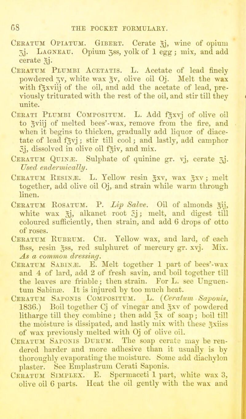 Ceeatum Opiatum. Gibbet. Cerate Jj, wine of opium 5j. Lagneau. Opium 5ss, yolk of 1 egg ; mix, and add cerate gj. Ceeatum Plumbi Acetatis. L. Acetate of lead finely powdered 5V, white wax 5V, olive oil Oj. Melt the wax with fgxviij of the oil, and add the acetate of lead, pre- viously triturated with the rest of the oil, and stir till they unite. Ceeati Plttmbi Compositum. L. Add fgxvj of olive oil to gviij of melted bees'-wax, remove from the fire, and when it hegins to thicken, gradually add liquor of diace- tate of lead fjvj; stir till cool; and lastly, add camphor 5j, dissolved in olive oil fgiv, and mix. Ceeattjm QuiNiE. Sulphate of quinine gr. vj, cerate 5j. Used endermically. Ceeatum Resins. L. Yellow resin gxv, wax §xv ; melt together, add olive oil Oj, and strain while warm through linen. Ceeatum Rosatum. P. Lip Salve. Oil of almonds gij, white wax gj, alkanet root 5j; melt, and digest till coloured sufficiently, then strain, and add 6 drops of otto of roses. Ceeatum Rubkum. Ch. Yellow wax, and lard, of each ftss, resin §ss, red sulphuret of mercury gr. xvj. Mix. As a common dressing. Ceeatum Sabine. E. Melt together 1 part of bees'-wax and 4 of lard, add 2 of fresh savin, and boil together till the leaves are friable; then strain. For L. see Unguen- tum Sabinse. It is injured by too much heat. Ceeatum Saponis Compositum. L. (Ceratum -Saponis, 1836.) Boil together Cj of vinegar and gxv of powdered litharge till they combine; then add ^x of soap; boil till the moisture is dissipated, and lastly mix with these gxiiss of wax previously melted with Oj of olive oil. Ceeatum Sapokib Durum. The soap cerate may be ren- dered harder and more adhesive than it usually is by thoroughly evaporating the moisture. Some add diachylon plaster. See Emplastrum Cerati .Saponis. Ceratum Simplex. K. Spermaceti 1 part, white wax olive oil G parts. Heat the oil gently with the wax and