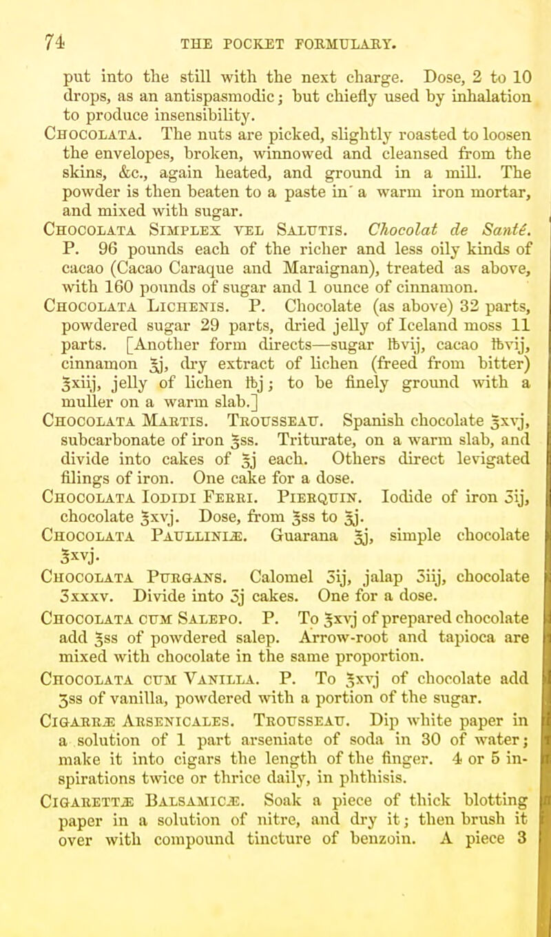 put into the still with the next charge. Dose, 2 to 10 drops, as an antispasmodic; hut chiefly used by inhalation to produce insensibility. Chocolata. The nuts are picked, slightly roasted to loosen the envelopes, broken, winnowed and cleansed from the skins, &c, again heated, and ground in a mill. The powder is then beaten to a paste in' a warm iron mortar, and mixed with sugar. Chocolata Simplex vel Salutis. Chocolat de Santt. P. 96 pounds each of the richer and less oily kinds of cacao (Cacao Caraque and Maraignan), treated as above, with 160 pounds of sugar and 1 ounce of cinnamon. Chocolata Lichenis. P. Chocolate (as above) 32 parts, powdered sugar 29 parts, dried jelly of Iceland moss 11 parts. [Another form directs—sugar ftvij, cacao ftvij, cinnamon £j, dry extract of lichen (freed from bitter) gxiij, jelly of lichen ftj; to be finely ground with a muller on a warm slab.] Chocolata Maetis. Trousseau. Spanish chocolate Jxvj, subcarbonate of iron §ss. Triturate, on a warm slab, and divide into cakes of 5j each. Others direct levigated filings of iron. One cake for a dose. Chocolata Iodidi Feeei. Piebquin. Iodide of iron 3ij, chocolate Sxvj. Dose, from |ss to 3J. Chocolata Paullinle. Guarana |j, simple chocolate 5*vj. Chocolata Pttegans. Calomel 5ij, jalap 5iij, chocolate 3 xxxv. Divide into 3j cakes. One for a dose. Chocolata cum Salepo. P. To gxvj of prepared chocolate add gss of powdered salep. Arrow-root and tapioca are mixed with chocolate in the same proportion. Chocolata cum Vanilla. P. To 3xvj of chocolate add 3ss of vanilla, powdered with a portion of the sugar. CiGAEE.aE Aesenicales. Teousseau. Dip white paper in a solution of 1 part arseniate of soda in 30 of water; make it into cigars the length of the finger. 4 or 5 in- spirations twice or thrice daily, in phthisis. CiGAEETTiE Balsamic.*:. Soak a piece of thick blotting paper in a solution of nitre, and dry it; then brush it over with compound tincture of benzoin. A piece 3