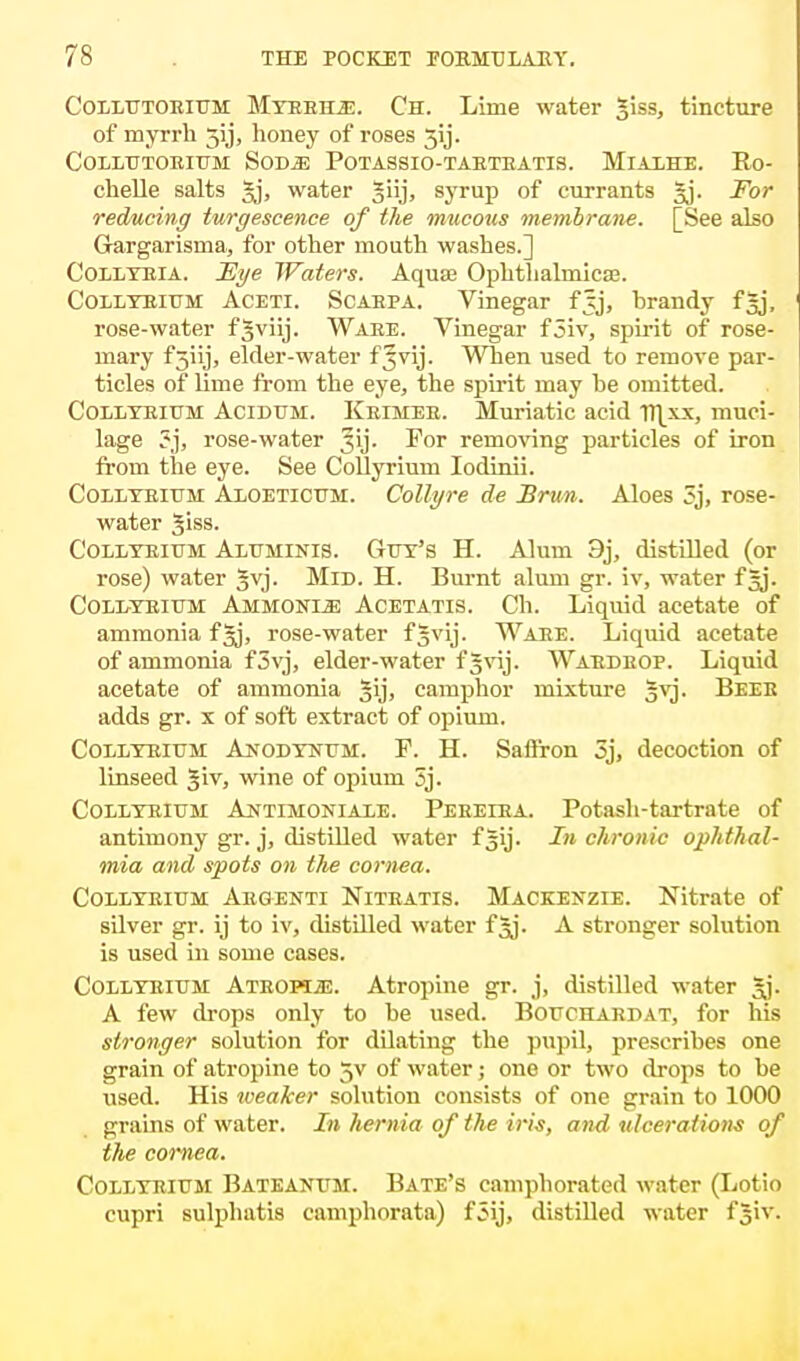 Colltjtoeitjm Mteeh.e. Ch. Lime water §iss, tincture of myrrh 31J, honey of roses 3ij. COLLTJTOEITJM SOD^! POTASSIO-TAETEATIS. MlALHE. Ro- chelle salts gj, water giij, syrup of currants gj. For reducing turgescence of the mucous membrane. [See also Grargarisma, for other mouth washes.] Collteia. Eye Waters. Aqua? Ophthalrnicaj. Collteitjm Aceti. Scaepa. Vinegar fjj, brandy fgj, rose-water fgviij. Waee. Vinegar f5iv, spirit of rose- mary fjiij, elder-water f^vij. When used to remove par- ticles of lime from the eye, the spirit may he omitted. Collteitjm Acidum. Keimee. Muriatic acid TH_xx, muci- lage ?j, rose-water 31]'. For removing particles of iron from the eye. See Collyrium Iodinii. Collteitjm Aloetictjm. Collyre de JBrun. Aloes 3j, rose- water giss. Collteitjm Altjminis. Gtjt's H. Alum 3j, distilled (or rose) water Jvj. Mid. H. Burnt alum gr. iv, water fgj. Collteitjm Ammonia Acetatis. Ch. Liquid acetate of ammonia fgj, rose-water fgvij. Waee. Liquid acetate of ammonia f 3vj, elder-water f§vij. Waedeop. Liquid acetate of ammonia Jij, camphor mixture gvj. Beee adds gr. x of soft extract of opium. Collteitjm Anodyntjm. F. H. Safiron 3j, decoction of linseed §iv, wine of opium 3j. Collteitjm Antimoniale. Pebeiea. Potash-tartrate of antimony gr. j, distilled water fgij. In chronic ophthal- mia and spots on the cornea. Collteitjm Aegenti Niteatis. Mackenzie. Nitrate of silver gr. ij to iv, distilled water fjj. A stronger solution is used in some cases. Collteitjm Ateopi;e. Atropine gr. j, distilled water Jj. A few drops only to he used. Bouchardat, for his stronger solution for dilating the pupil, prescribes one grain of atropine to 5V of water; one or two drops to be used. His weaker solution consists of one grain to 1000 grains of water. In hernia of the iris, and ulcerations of the cornea. Collteitjm Bateanum. Bate's camphorated water (Lotio cupri sulphatis camphorata) f3ij, distilled water f§iv.