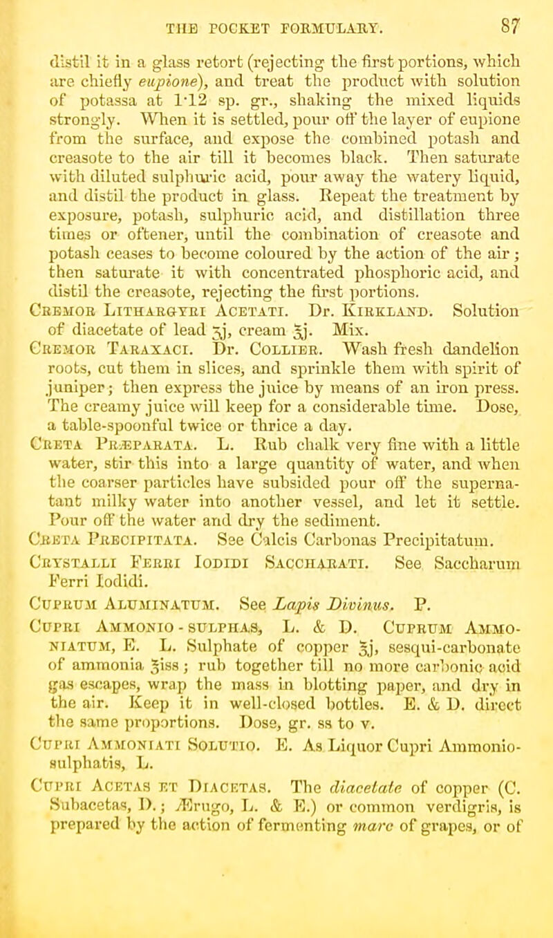 distil it in a glass retort (rejecting the first portions, which are chiefly eupione), and treat the product with solution of potassa at P12 sp. gr., shaking the mixed liquids strongly. When it is settled, pour off the layer of eupione from the surface, and expose the combined potash and creasote to the air till it becomes black. Then saturate with diluted sulphuric acid, pour away the watery liquid, and distil the product in glass. Repeat the treatment by exposure, potash, sulphuric acid, and distillation three times or oftener, until the combination of creasote and potash ceases to become coloured by the action of the air; then saturate it with concentrated phosphoric acid, and distil the creasote, rejecting the first portions. Ceehor Lithargyei Acetati. Dr. Kirkland. Solution of diacetate of lead 5j, cream Jj. Mix. Cremor Taraxaci. Dr. Collier. Wash fresh dandelion roots, cut them in slices, and sprinkle them with spirit of juniper; then express the juice by means of an iron press. The creamy juice will keep for a considerable time. Dose, a table-spoonful twice or thrice a day. Creta Pr.eparata. L. Rub chalk very fine with a little water, stir this into a large quantity of water, and when the coarser particles have subsided pour off the superna- tant milky water into another vessel, and let it settle. Pour ofF the water and dry the sediment. Creta Precipitata. Sse Calcis Carbonas Preclpitatum. Crystalli Ferri Iodidi Saccharati. See Saccharum Ferri Iodidi. Cuprum Aluminatum. See Lapis Dieinus. P. Cutri Ammonio - sulphas, L. & D. Cuprum Ammo- niatum, E. L. Sulphate of copper gj, sesqui-carbonate of ammonia Jiss; rub together till no more carbonic acid gas escapes, wrap the mass in blotting paper, and dry in the air. Keep it in well-closed bottles. E. & D. direct the same proportions. Dose, gr. ss to v. CtTPEl Ammoniati Solutio. E. As Liquor Cupri Ammonio- sulpbatis, L. Cttpbi Ac etas et Diacetas. The diacetate of copper (C. Subacetas, D.; /Erugo, L. & E.) or common verdigris, is prepared by the action of fermenting marc of grapes, or of